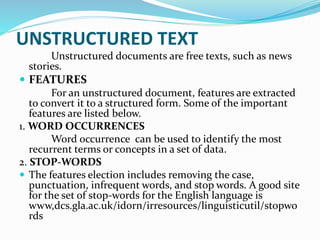 Unstructured documents are free texts, such as news
stories.
 FEATURES
For an unstructured document, features are extracted
to convert it to a structured form. Some of the important
features are listed below.
1. WORD OCCURRENCES
Word occurrence can be used to identify the most
recurrent terms or concepts in a set of data.
2. STOP-WORDS
 The features election includes removing the case,
punctuation, infrequent words, and stop words. A good site
for the set of stop-words for the English language is
www,dcs.gla.ac.uk/idorn/irresources/linguisticutil/stopwo
rds
UNSTRUCTURED TEXT
 
