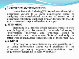 3. LATENT SEMANTIC INDEXING
Latent Semantic Indexing(LSI) transforms the original
document vectors to a lower dimensional space by
analyzing the correlational structure of terms in the
document collection, such that similar documents that do
not share terms are placed in the same topic.
4. STEMMING
Stemming is a process which reduces words to their
morphological roots. For example, the words “informing ”,
“information ”“informer”, and “informed” would be
stemmed to their common root “inform”, and only the
latter word is used as the feature instead of the former four.
5. n-GRAM
Other feature representations are also possible, such
as using information about word positions in the
document, or using n-grams representation (word
sequences of length up to n)(In WEBSOM).
 