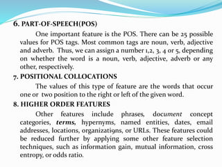 6. PART-OF-SPEECH(POS)
One important feature is the POS. There can be 25 possible
values for POS tags. Most common tags are noun, verb, adjective
and adverb. Thus, we can assign a number 1,2, 3, 4 or 5, depending
on whether the word is a noun, verb, adjective, adverb or any
other, respectively.
7. POSITIONAL COLLOCATIONS
The values of this type of feature are the words that occur
one or two position to the right or left of the given word.
8. HIGHER ORDER FEATURES
Other features include phrases, document concept
categories, terms, hypernyms, named entities, dates, email
addresses, locations, organizati9ns, or URLs. These features could
be reduced further by applying some other feature selection
techniques, such as information gain, mutual information, cross
entropy, or odds ratio.
 