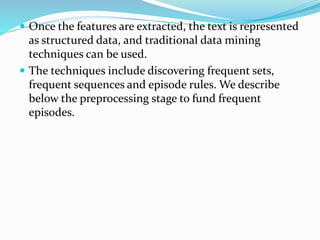  Once the features are extracted, the text is represented
as structured data, and traditional data mining
techniques can be used.
 The techniques include discovering frequent sets,
frequent sequences and episode rules. We describe
below the preprocessing stage to fund frequent
episodes.
 