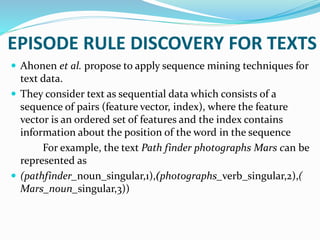  Ahonen et al. propose to apply sequence mining techniques for
text data.
 They consider text as sequential data which consists of a
sequence of pairs (feature vector, index), where the feature
vector is an ordered set of features and the index contains
information about the position of the word in the sequence
For example, the text Path finder photographs Mars can be
represented as
 (pathfinder_noun_singular,1),(photographs_verb_singular,2),(
Mars_noun_singular,3))
EPISODE RULE DISCOVERY FOR TEXTS
 
