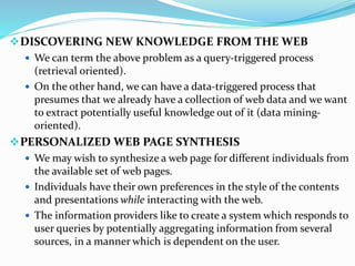 DISCOVERING NEW KNOWLEDGE FROM THE WEB
 We can term the above problem as a query-triggered process
(retrieval oriented).
 On the other hand, we can have a data-triggered process that
presumes that we already have a collection of web data and we want
to extract potentially useful knowledge out of it (data mining-
oriented).
PERSONALIZED WEB PAGE SYNTHESIS
 We may wish to synthesize a web page for different individuals from
the available set of web pages.
 Individuals have their own preferences in the style of the contents
and presentations while interacting with the web.
 The information providers like to create a system which responds to
user queries by potentially aggregating information from several
sources, in a manner which is dependent on the user.
 