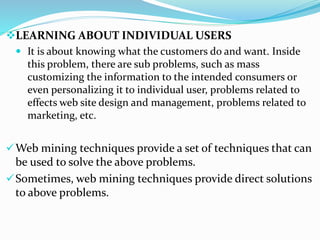 LEARNING ABOUT INDIVIDUAL USERS
 It is about knowing what the customers do and want. Inside
this problem, there are sub problems, such as mass
customizing the information to the intended consumers or
even personalizing it to individual user, problems related to
effects web site design and management, problems related to
marketing, etc.
Web mining techniques provide a set of techniques that can
be used to solve the above problems.
Sometimes, web mining techniques provide direct solutions
to above problems.
 