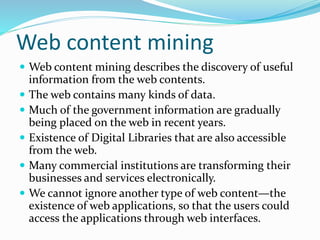  Web content mining describes the discovery of useful
information from the web contents.
 The web contains many kinds of data.
 Much of the government information are gradually
being placed on the web in recent years.
 Existence of Digital Libraries that are also accessible
from the web.
 Many commercial institutions are transforming their
businesses and services electronically.
 We cannot ignore another type of web content—the
existence of web applications, so that the users could
access the applications through web interfaces.
Web content mining
 