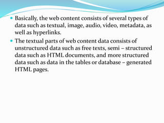  Basically, the web content consists of several types of
data such as textual, image, audio, video, metadata, as
well as hyperlinks.
 The textual parts of web content data consists of
unstructured data such as free texts, semi – structured
data such as HTML documents, and more structured
data such as data in the tables or database – generated
HTML pages.
 