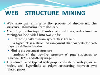  Web structure mining is the process of discovering the
structure information from the web.
 According to the type of web structural data, web structure
mining can be divided into two kinds:
 Extracting patterns from hyperlinks in the web:
a hyperlink is a structural component that connects the web
page to a different location.
 Mining the document structure:
analysis of the tree-like structure of page structures to
describe HTML or XML tag usage.
 The structure of typical web graph consists of web pages as
nodes, and hyperlinks as edges connecting between two
related pages.
WEB STRUCTURE MINING
 