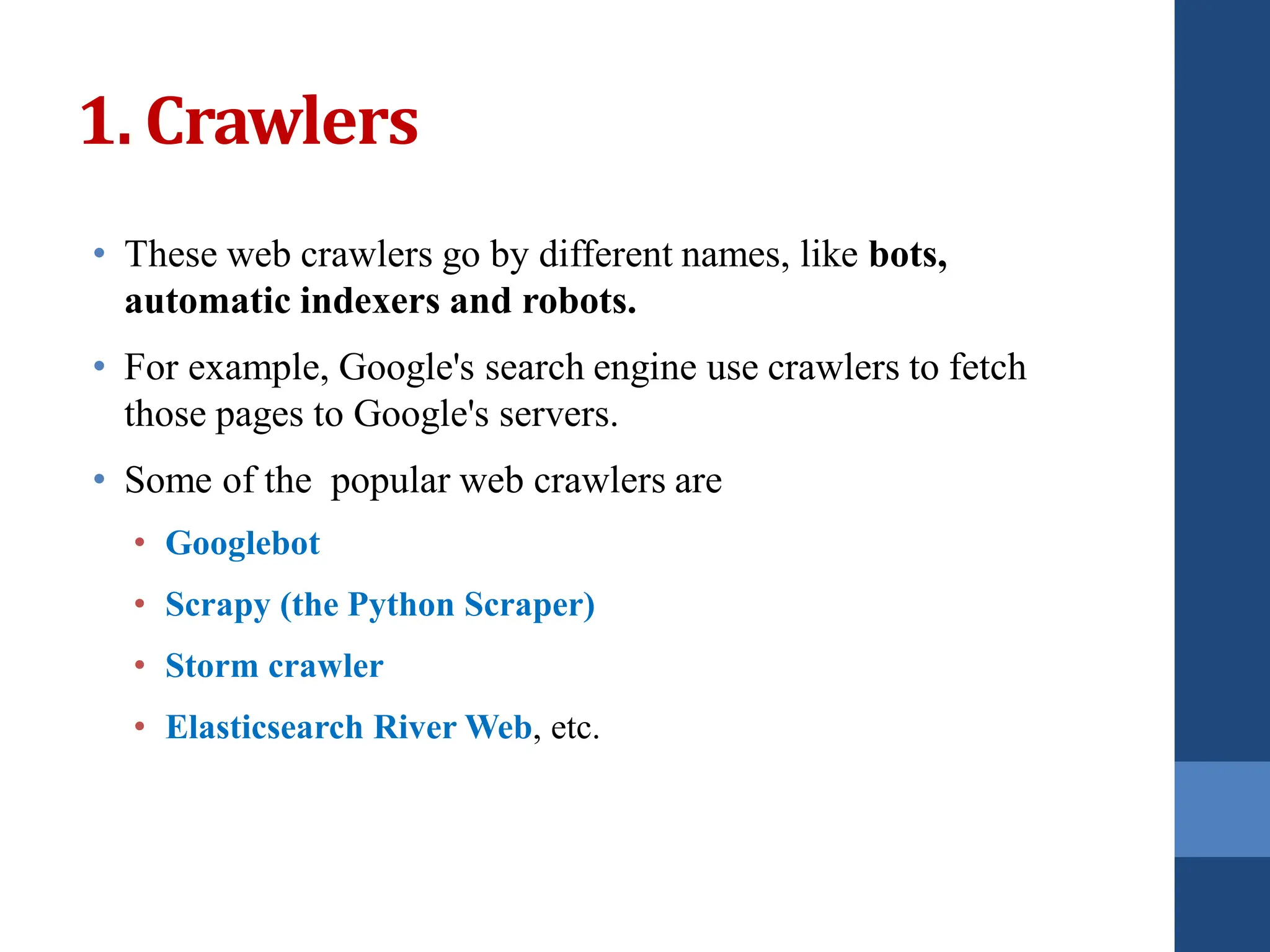 • These web crawlers go by different names, like bots,
automatic indexers and robots.
• For example, Google's search engine use crawlers to fetch
those pages to Google's servers.
• Some of the popular web crawlers are
• Googlebot
• Scrapy (the Python Scraper)
• Storm crawler
• Elasticsearch River Web, etc.
1. Crawlers
 