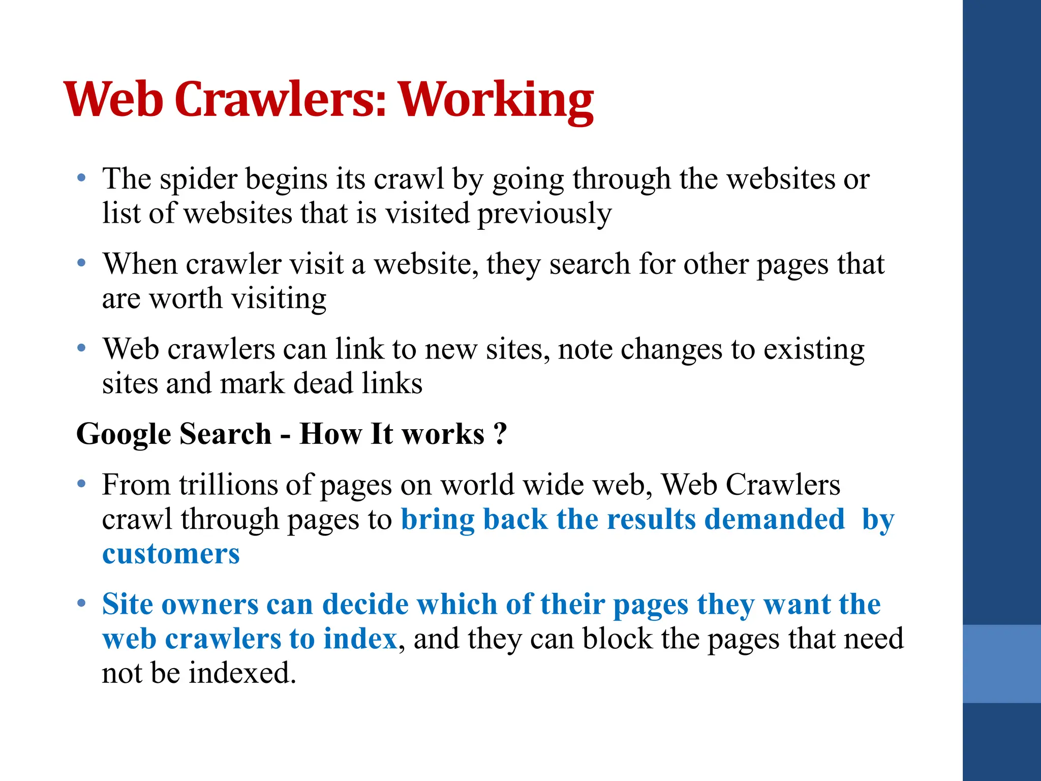 Web Crawlers: Working
• The spider begins its crawl by going through the websites or
list of websites that is visited previously
• When crawler visit a website, they search for other pages that
are worth visiting
• Web crawlers can link to new sites, note changes to existing
sites and mark dead links
Google Search - How It works ?
• From trillions of pages on world wide web, Web Crawlers
crawl through pages to bring back the results demanded by
customers
• Site owners can decide which of their pages they want the
web crawlers to index, and they can block the pages that need
not be indexed.
 