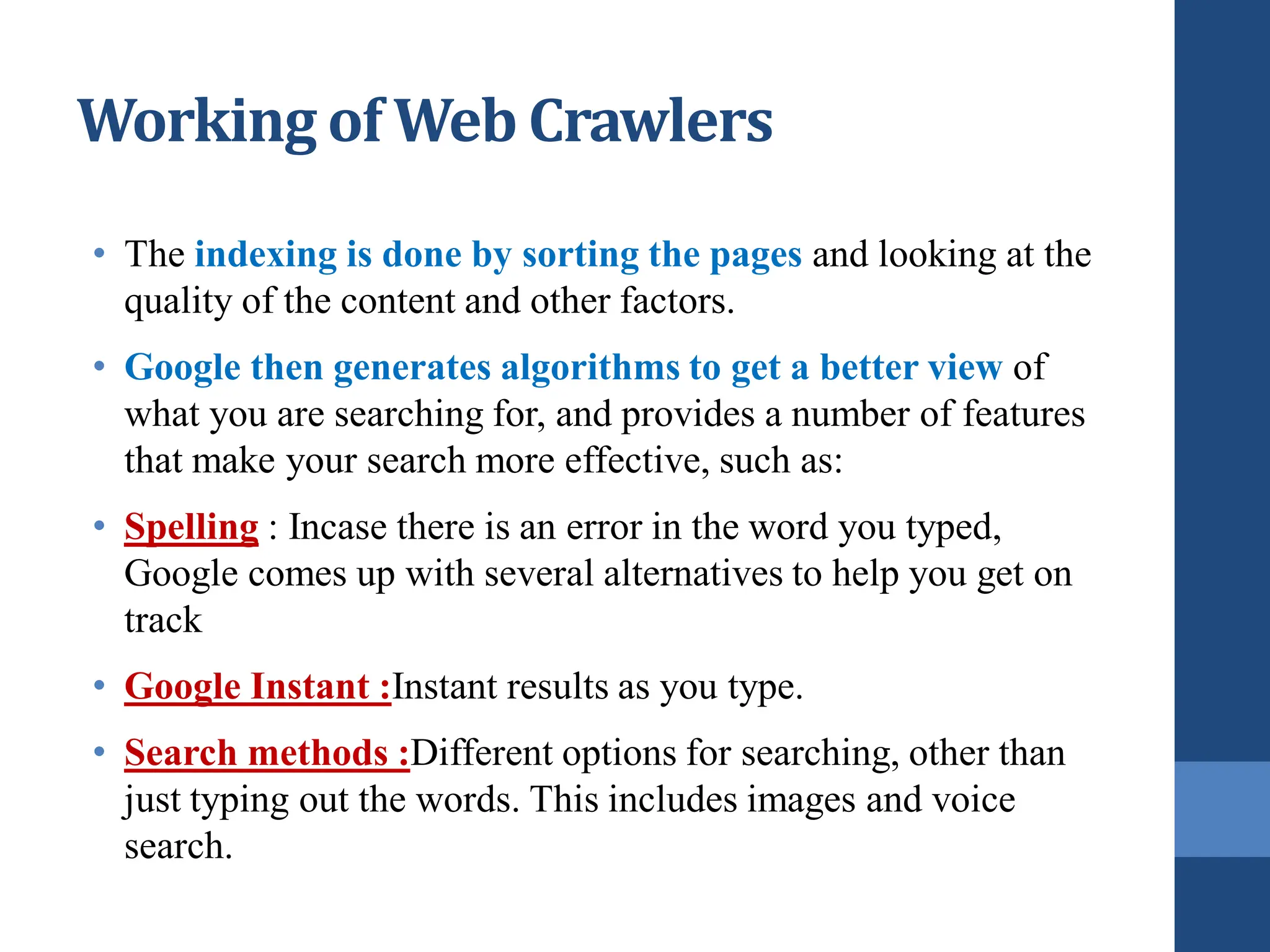 • The indexing is done by sorting the pages and looking at the
quality of the content and other factors.
• Google then generates algorithms to get a better view of
what you are searching for, and provides a number of features
that make your search more effective, such as:
• Spelling : Incase there is an error in the word you typed,
Google comes up with several alternatives to help you get on
track
• Google Instant :Instant results as you type.
• Search methods :Different options for searching, other than
just typing out the words. This includes images and voice
search.
Working of Web Crawlers
 
