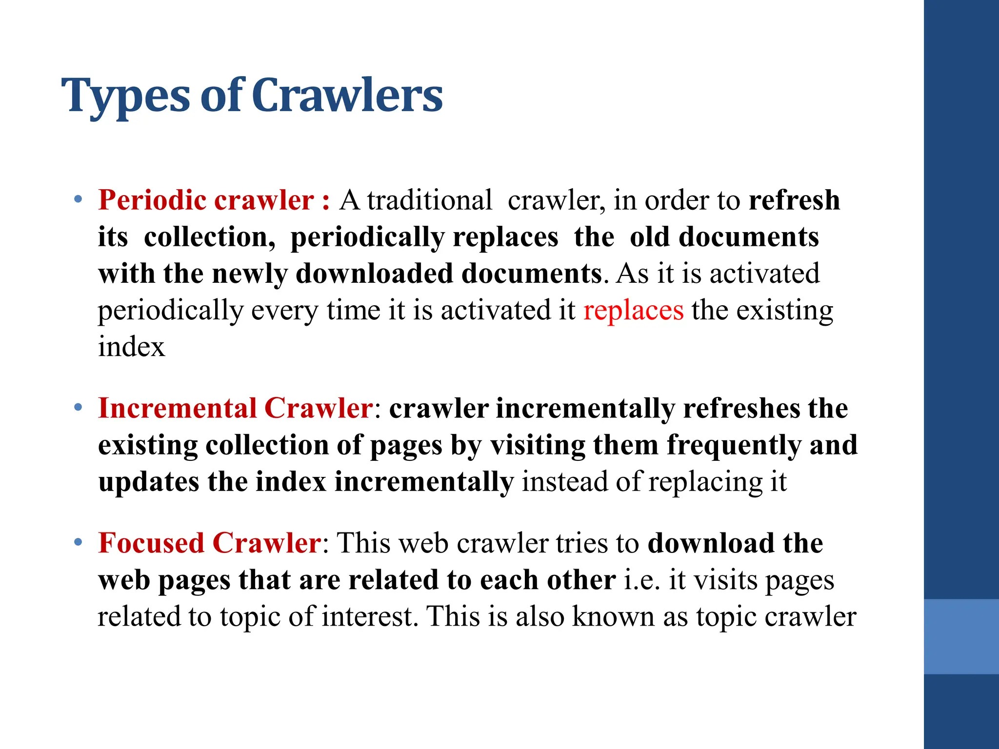 Types of Crawlers
• Periodic crawler : A traditional crawler, in order to refresh
its collection, periodically replaces the old documents
with the newly downloaded documents. As it is activated
periodically every time it is activated it replaces the existing
index
• Incremental Crawler: crawler incrementally refreshes the
existing collection of pages by visiting them frequently and
updates the index incrementally instead of replacing it
• Focused Crawler: This web crawler tries to download the
web pages that are related to each other i.e. it visits pages
related to topic of interest. This is also known as topic crawler
 
