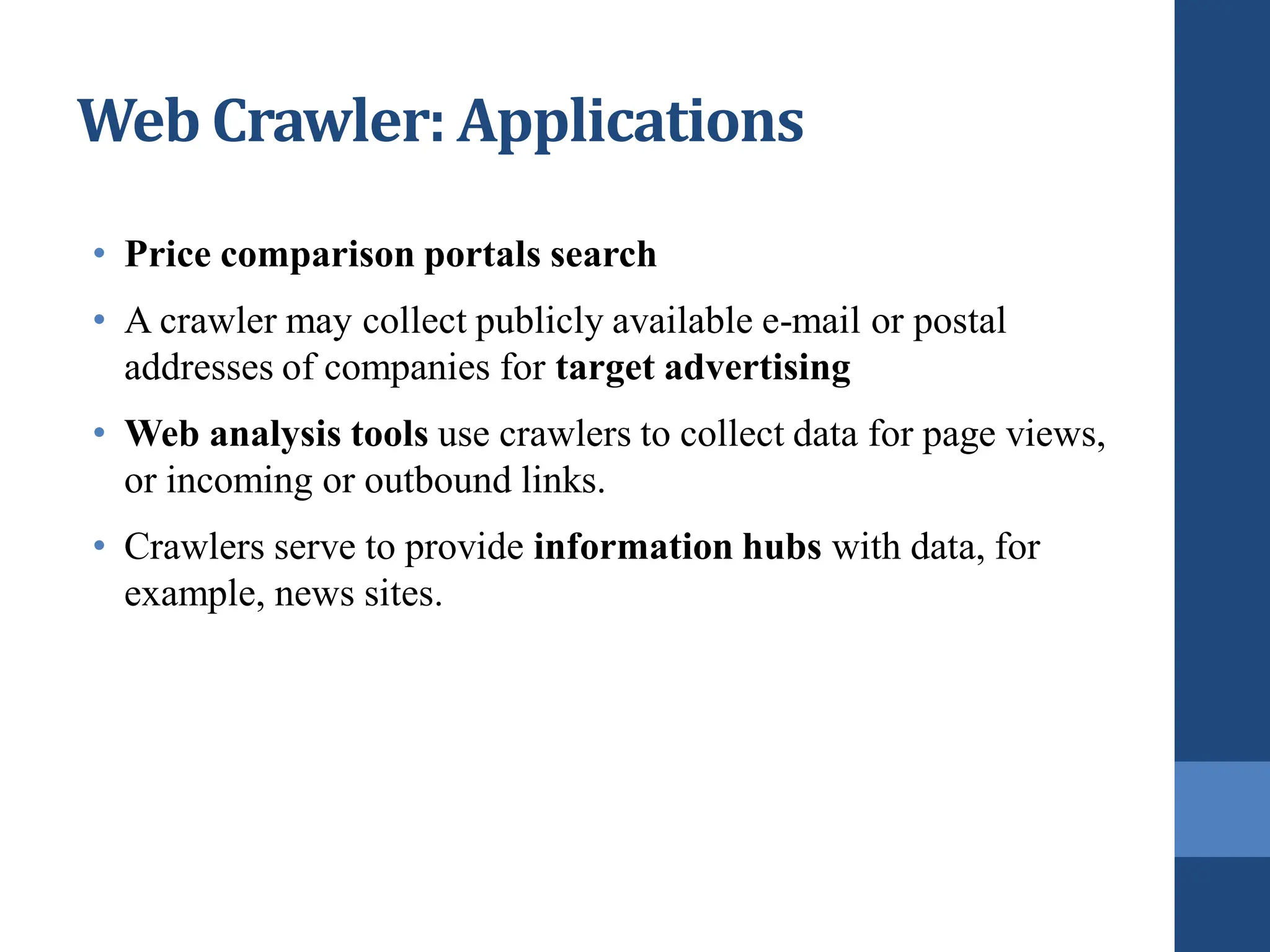 Web Crawler: Applications
• Price comparison portals search
• A crawler may collect publicly available e-mail or postal
addresses of companies for target advertising
• Web analysis tools use crawlers to collect data for page views,
or incoming or outbound links.
• Crawlers serve to provide information hubs with data, for
example, news sites.
 