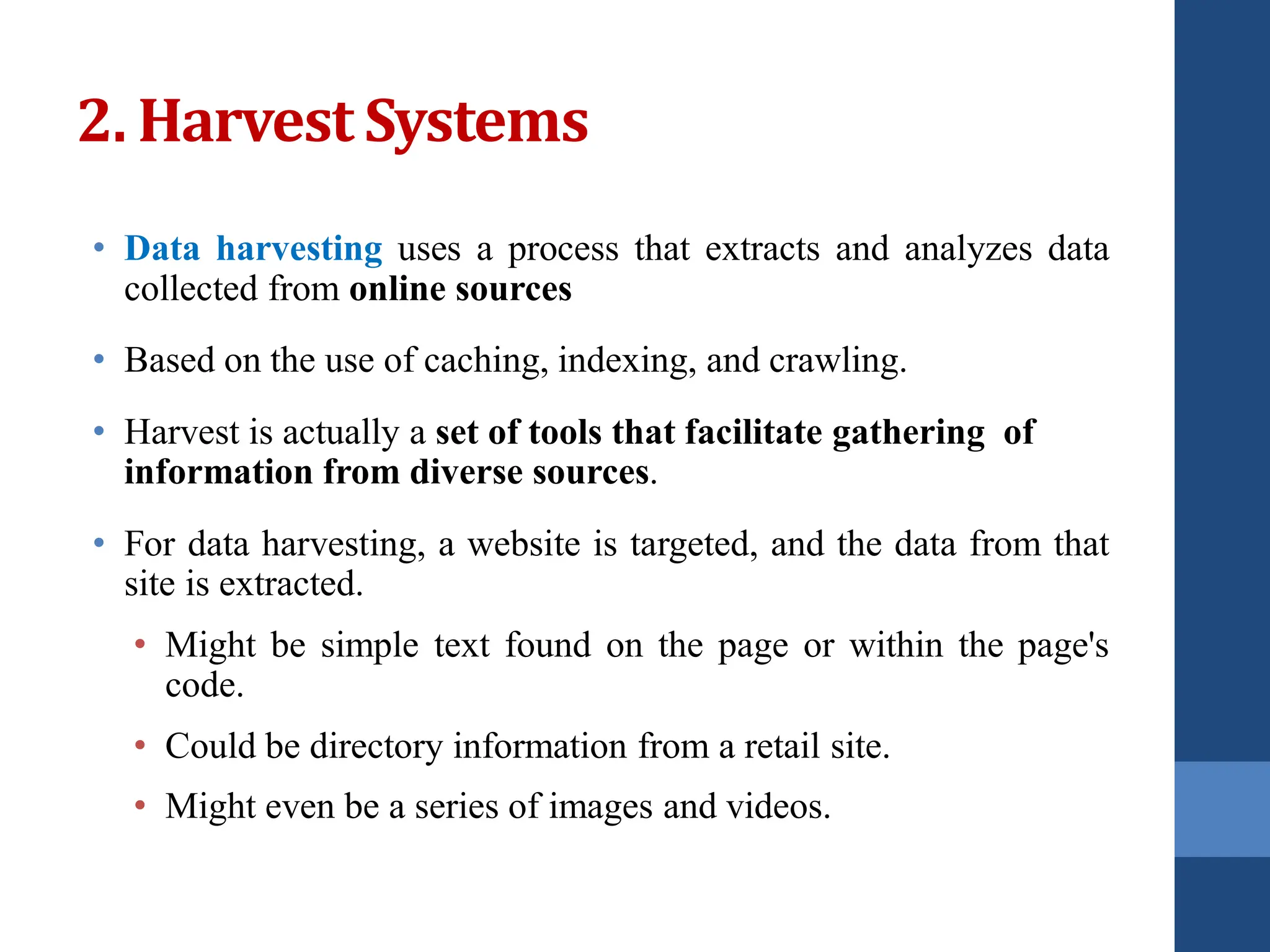 2. Harvest Systems
• Data harvesting uses a process that extracts and analyzes data
collected from online sources
• Based on the use of caching, indexing, and crawling.
• Harvest is actually a set of tools that facilitate gathering of
information from diverse sources.
• For data harvesting, a website is targeted, and the data from that
site is extracted.
• Might be simple text found on the page or within the page's
code.
• Could be directory information from a retail site.
• Might even be a series of images and videos.
 