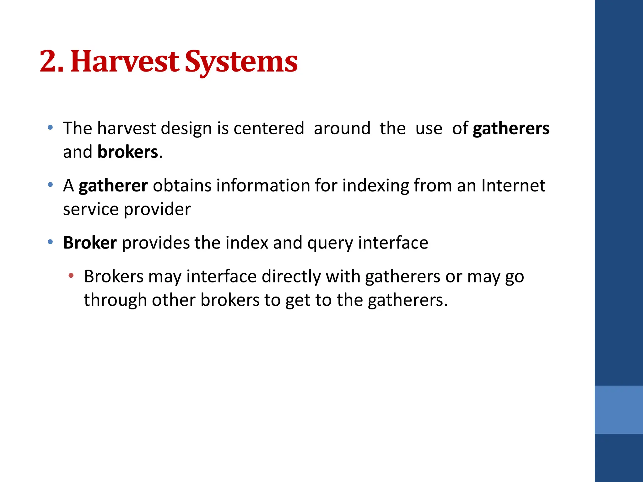 • The harvest design is centered around the use of gatherers
and brokers.
• A gatherer obtains information for indexing from an Internet
service provider
• Broker provides the index and query interface
• Brokers may interface directly with gatherers or may go
through other brokers to get to the gatherers.
2. Harvest Systems
 