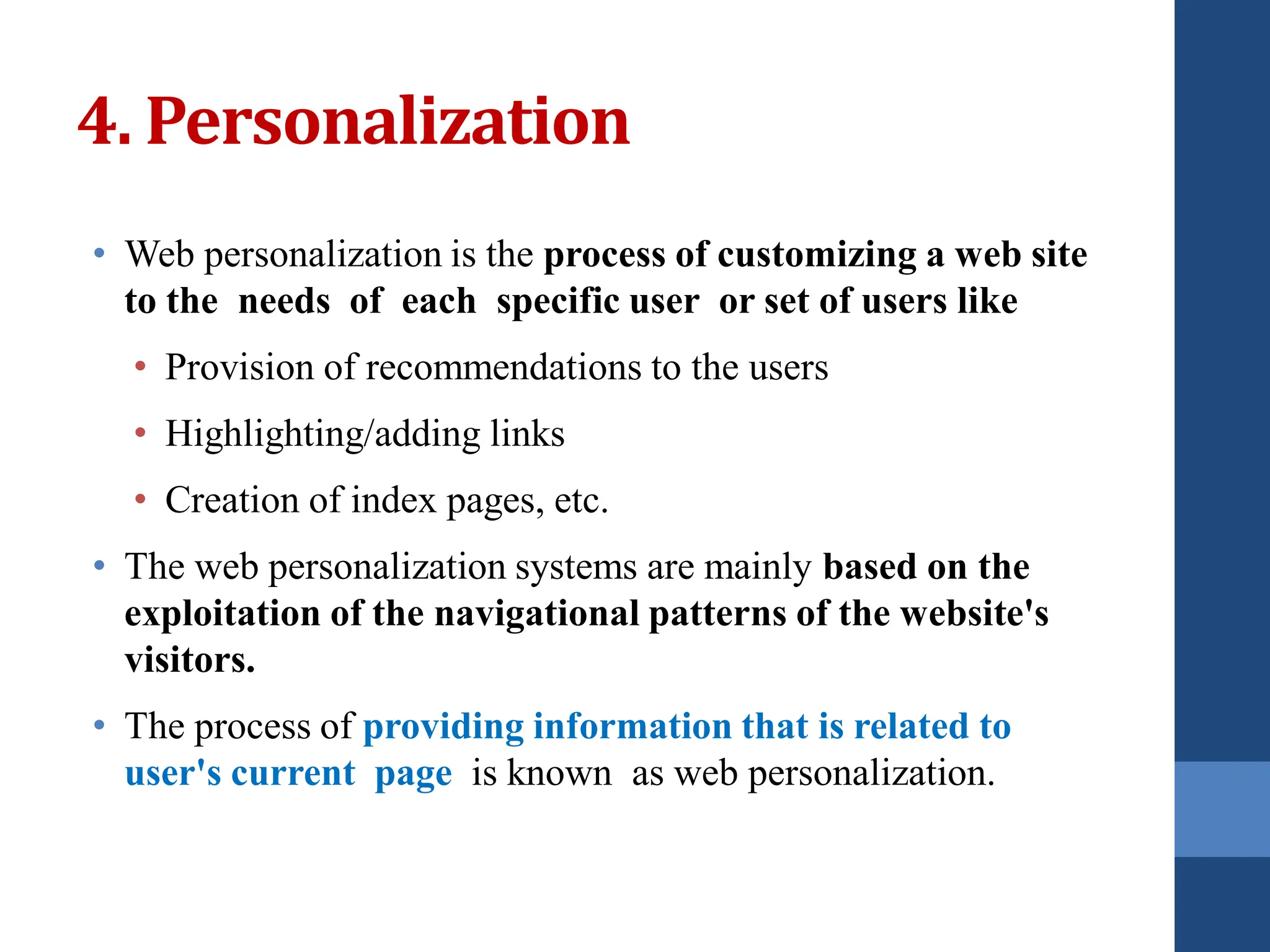 • Web personalization is the process of customizing a web site
to the needs of each specific user or set of users like
• Provision of recommendations to the users
• Highlighting/adding links
• Creation of index pages, etc.
• The web personalization systems are mainly based on the
exploitation of the navigational patterns of the website's
visitors.
• The process of providing information that is related to
user's current page is known as web personalization.
4. Personalization
 