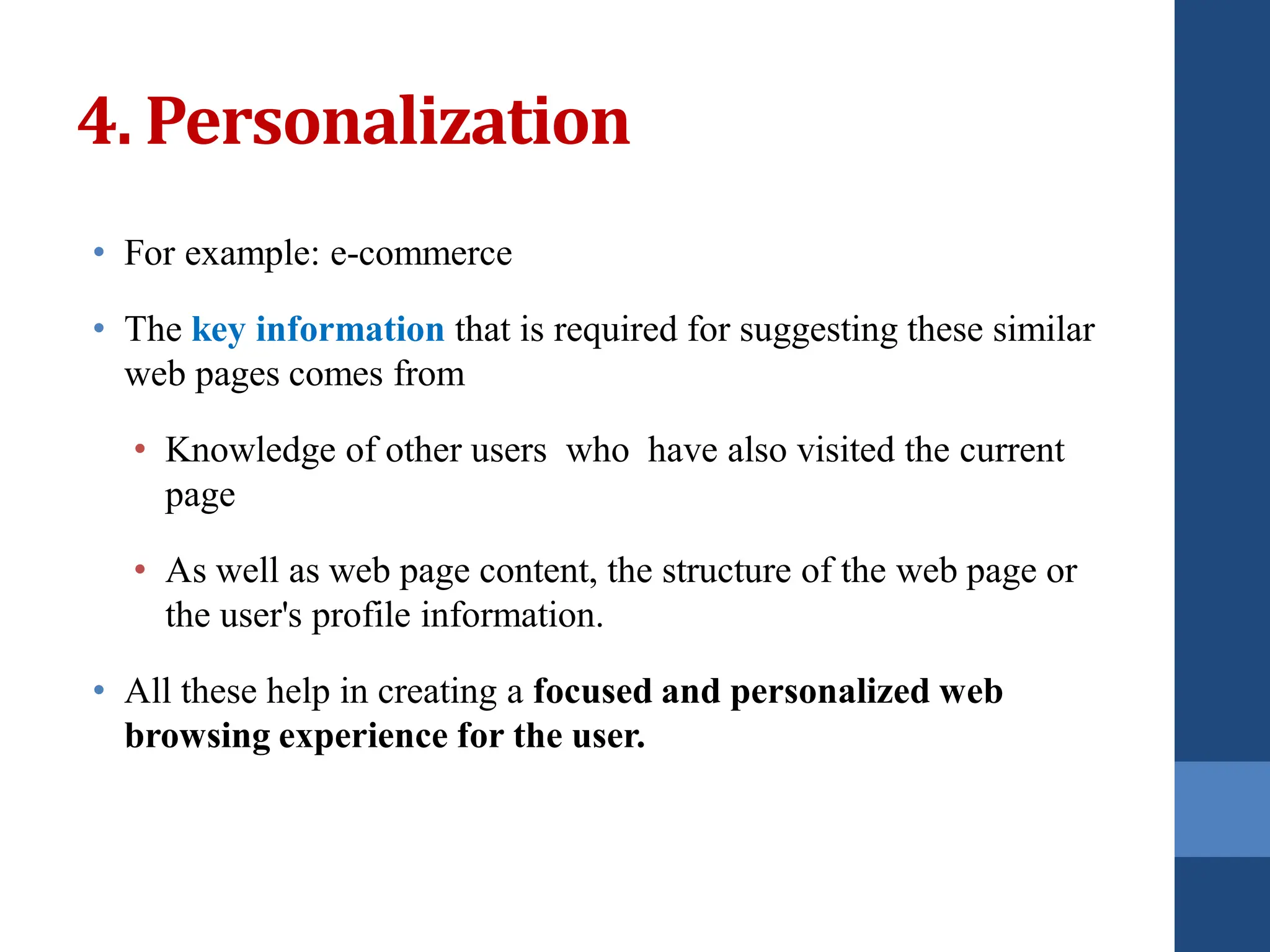 • For example: e-commerce
• The key information that is required for suggesting these similar
web pages comes from
• Knowledge of other users who have also visited the current
page
• As well as web page content, the structure of the web page or
the user's profile information.
• All these help in creating a focused and personalized web
browsing experience for the user.
4. Personalization
 