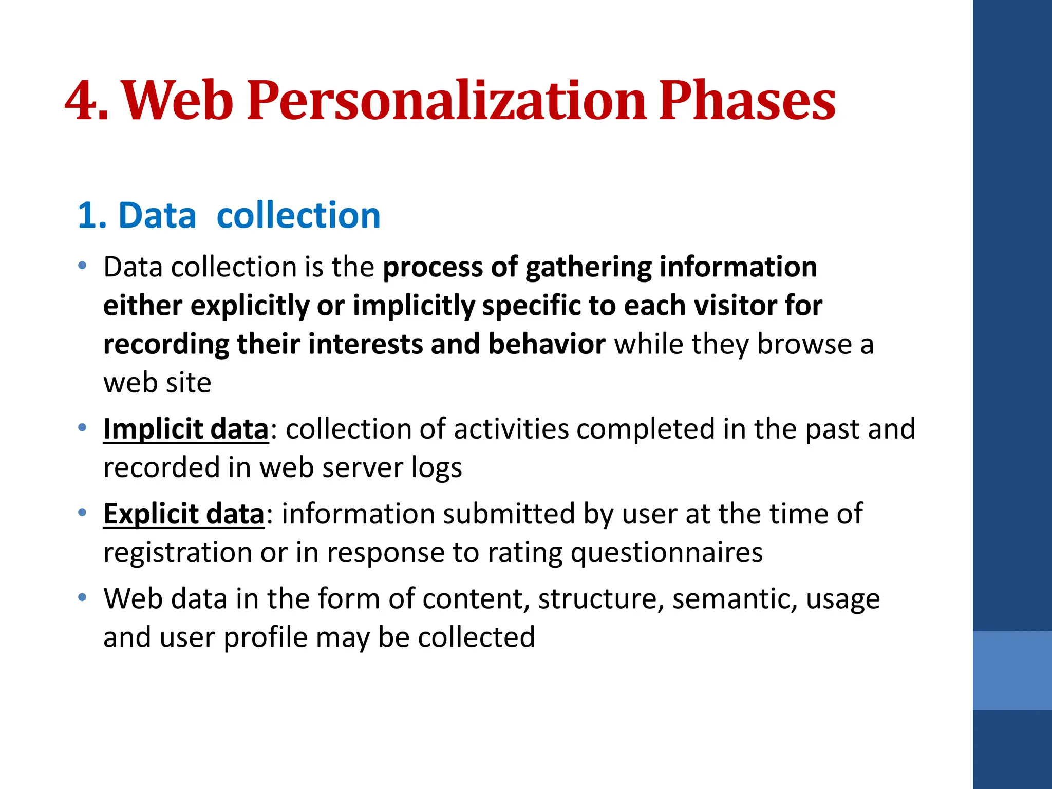 4. Web PersonalizationPhases
1. Data collection
• Data collection is the process of gathering information
either explicitly or implicitly specific to each visitor for
recording their interests and behavior while they browse a
web site
• Implicit data: collection of activities completed in the past and
recorded in web server logs
• Explicit data: information submitted by user at the time of
registration or in response to rating questionnaires
• Web data in the form of content, structure, semantic, usage
and user profile may be collected
 