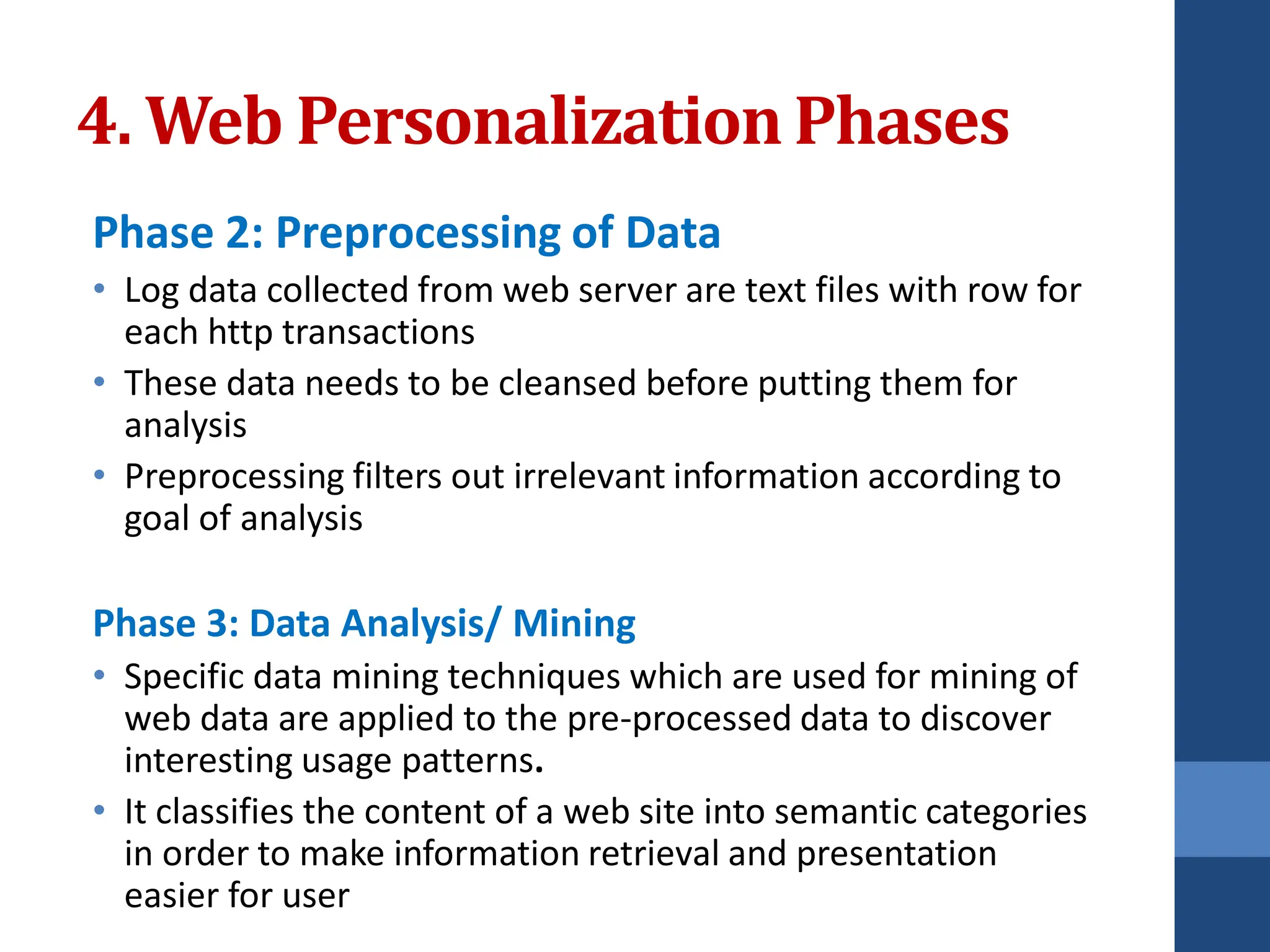 Phase 2: Preprocessing of Data
• Log data collected from web server are text files with row for
each http transactions
• These data needs to be cleansed before putting them for
analysis
• Preprocessing filters out irrelevant information according to
goal of analysis
Phase 3: Data Analysis/ Mining
• Specific data mining techniques which are used for mining of
web data are applied to the pre-processed data to discover
interesting usage patterns.
• It classifies the content of a web site into semantic categories
in order to make information retrieval and presentation
easier for user
4. Web PersonalizationPhases
 