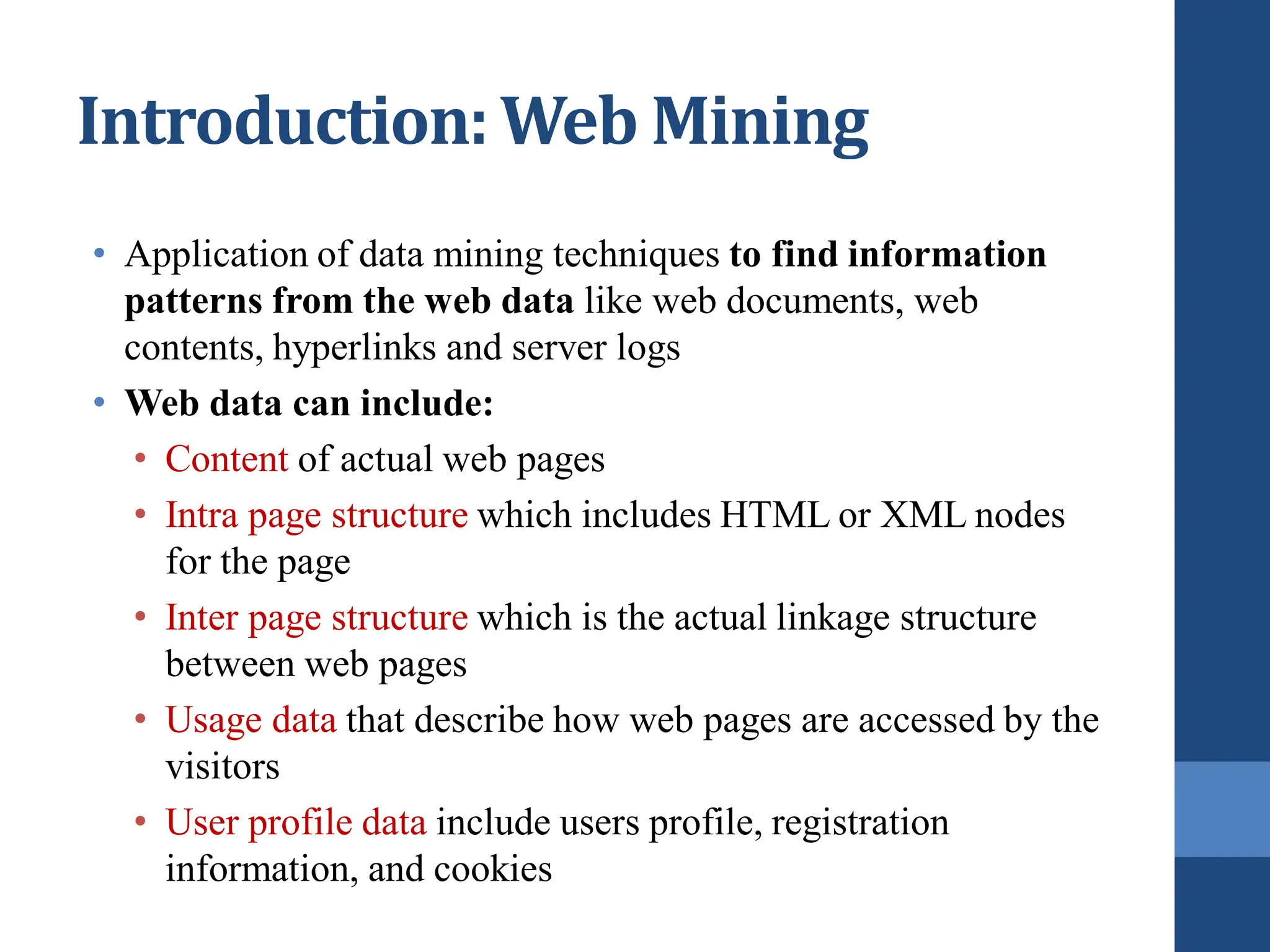 Introduction: Web Mining
• Application of data mining techniques to find information
patterns from the web data like web documents, web
contents, hyperlinks and server logs
• Web data can include:
• Content of actual web pages
• Intra page structure which includes HTML or XML nodes
for the page
• Inter page structure which is the actual linkage structure
between web pages
• Usage data that describe how web pages are accessed by the
visitors
• User profile data include users profile, registration
information, and cookies
 