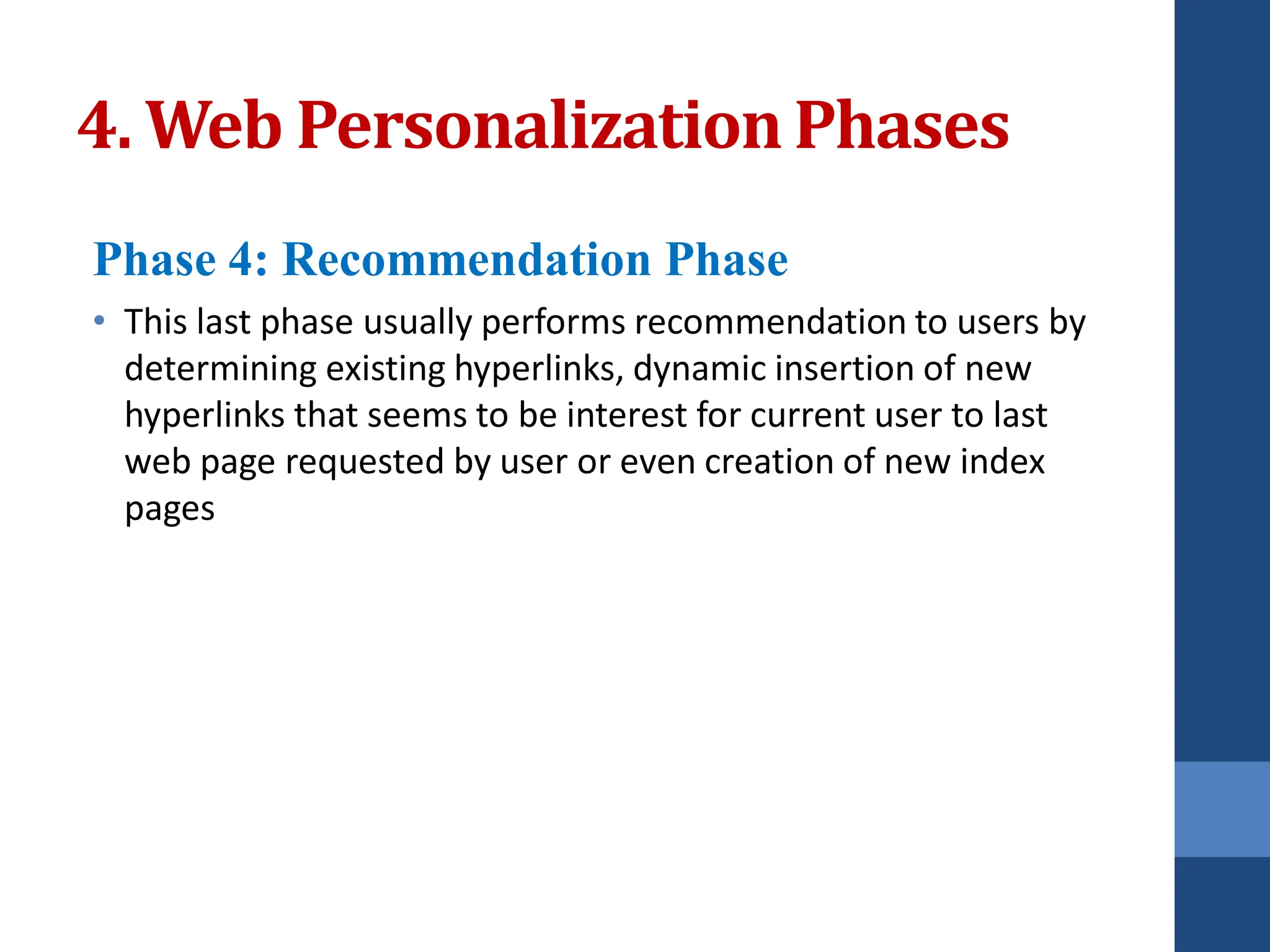 Phase 4: Recommendation Phase
• This last phase usually performs recommendation to users by
determining existing hyperlinks, dynamic insertion of new
hyperlinks that seems to be interest for current user to last
web page requested by user or even creation of new index
pages
4. Web PersonalizationPhases
 