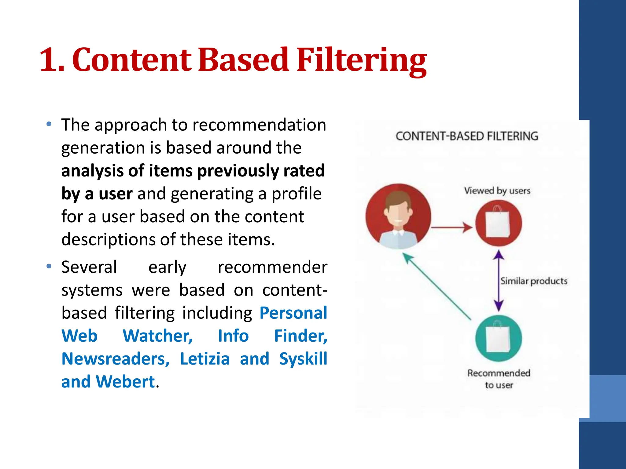 1. ContentBased Filtering
• The approach to recommendation
generation is based around the
analysis of items previously rated
by a user and generating a profile
for a user based on the content
descriptions of these items.
• Several early recommender
systems were based on content-
based filtering including Personal
Web Watcher, Info Finder,
Newsreaders, Letizia and Syskill
and Webert.
 