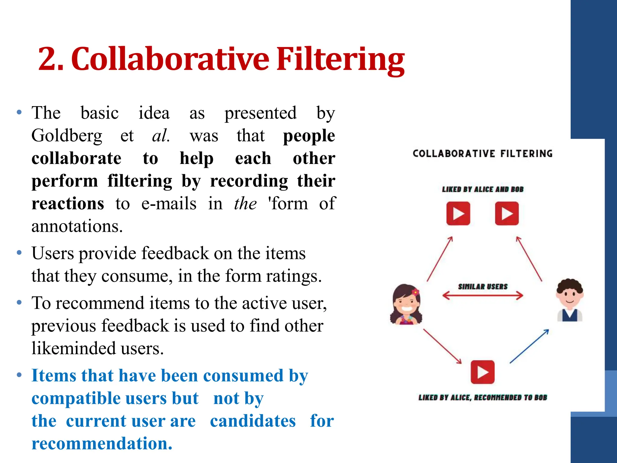 2. Collaborative Filtering
• The basic idea as presented by
Goldberg et al. was that people
collaborate to help each other
perform filtering by recording their
reactions to e-mails in the 'form of
annotations.
• Users provide feedback on the items
that they consume, in the form ratings.
• To recommend items to the active user,
previous feedback is used to find other
likeminded users.
• Items that have been consumed by
compatible users but not by
the current user are candidates for
recommendation.
 