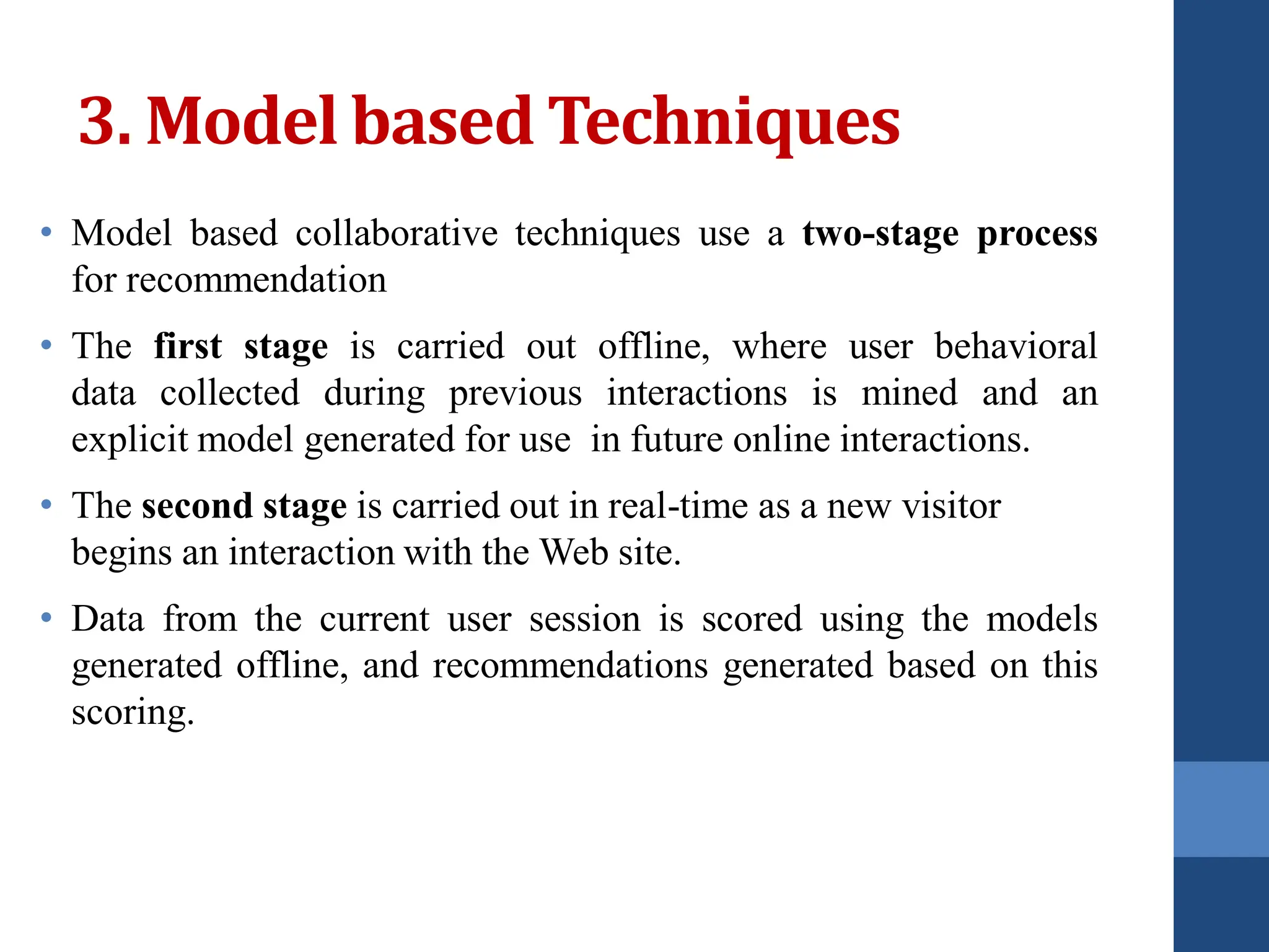 3. Model based Techniques
• Model based collaborative techniques use a two-stage process
for recommendation
• The first stage is carried out offline, where user behavioral
data collected during previous interactions is mined and an
explicit model generated for use in future online interactions.
• The second stage is carried out in real-time as a new visitor
begins an interaction with the Web site.
• Data from the current user session is scored using the models
generated offline, and recommendations generated based on this
scoring.
 
