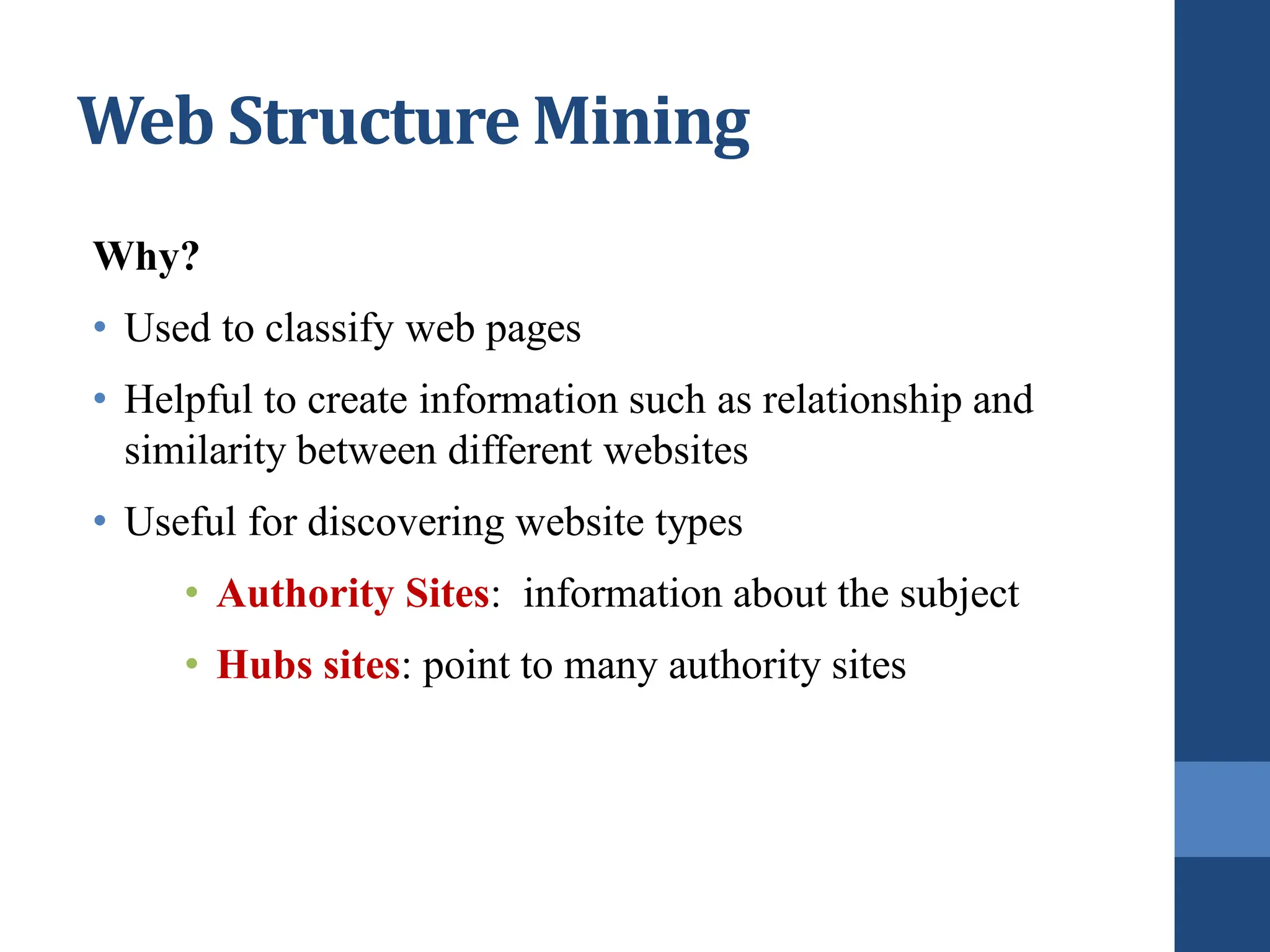 Web Structure Mining
Why?
• Used to classify web pages
• Helpful to create information such as relationship and
similarity between different websites
• Useful for discovering website types
• Authority Sites: information about the subject
• Hubs sites: point to many authority sites
 