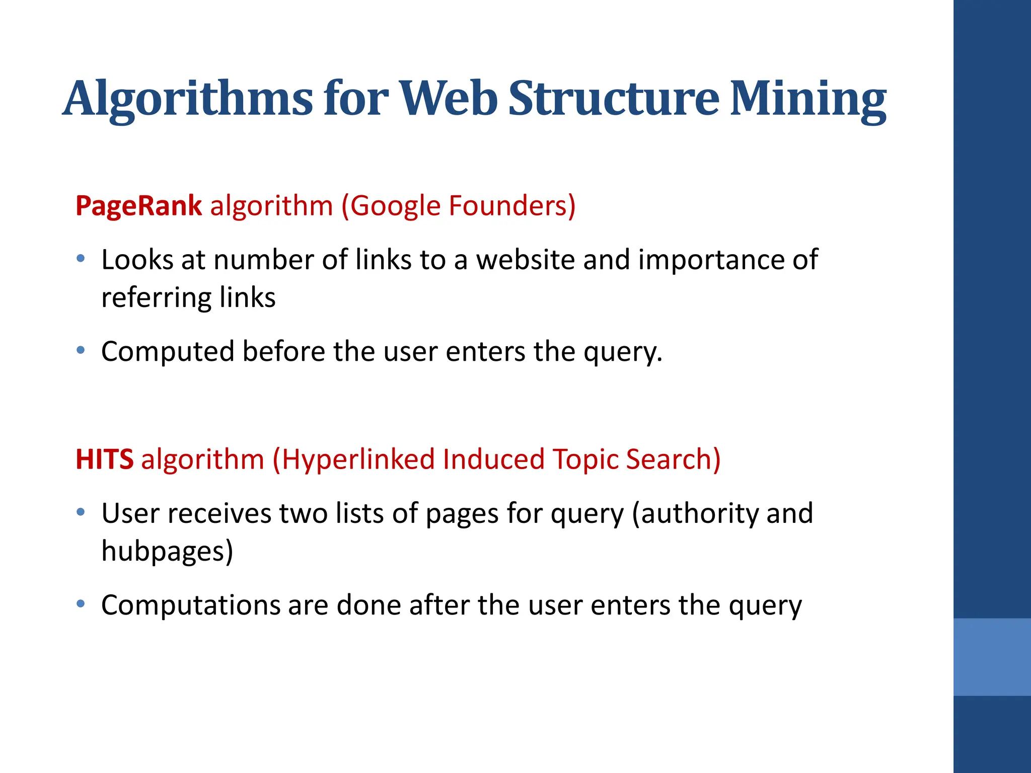 Algorithms for Web StructureMining
PageRank algorithm (Google Founders)
• Looks at number of links to a website and importance of
referring links
• Computed before the user enters the query.
HITS algorithm (Hyperlinked Induced Topic Search)
• User receives two lists of pages for query (authority and
hubpages)
• Computations are done after the user enters the query
 