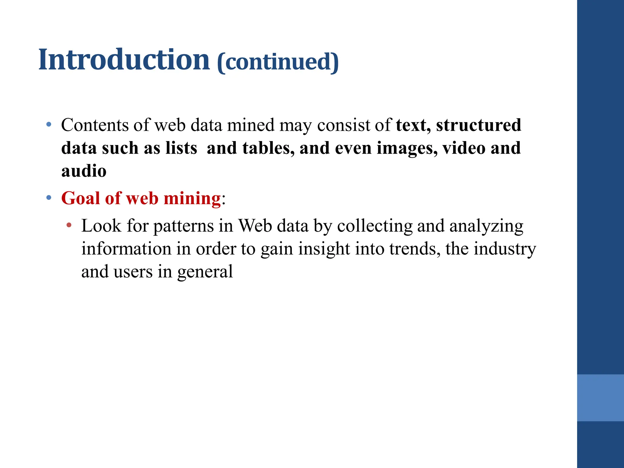 • Contents of web data mined may consist of text, structured
data such as lists and tables, and even images, video and
audio
• Goal of web mining:
• Look for patterns in Web data by collecting and analyzing
information in order to gain insight into trends, the industry
and users in general
Introduction (continued)
 