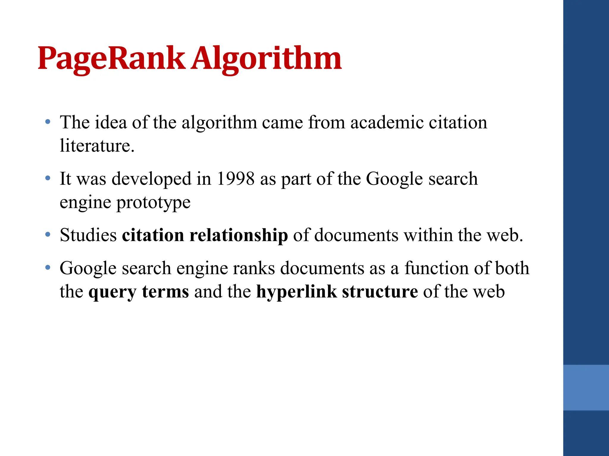 PageRank Algorithm
• The idea of the algorithm came from academic citation
literature.
• It was developed in 1998 as part of the Google search
engine prototype
• Studies citation relationship of documents within the web.
• Google search engine ranks documents as a function of both
the query terms and the hyperlink structure of the web
 