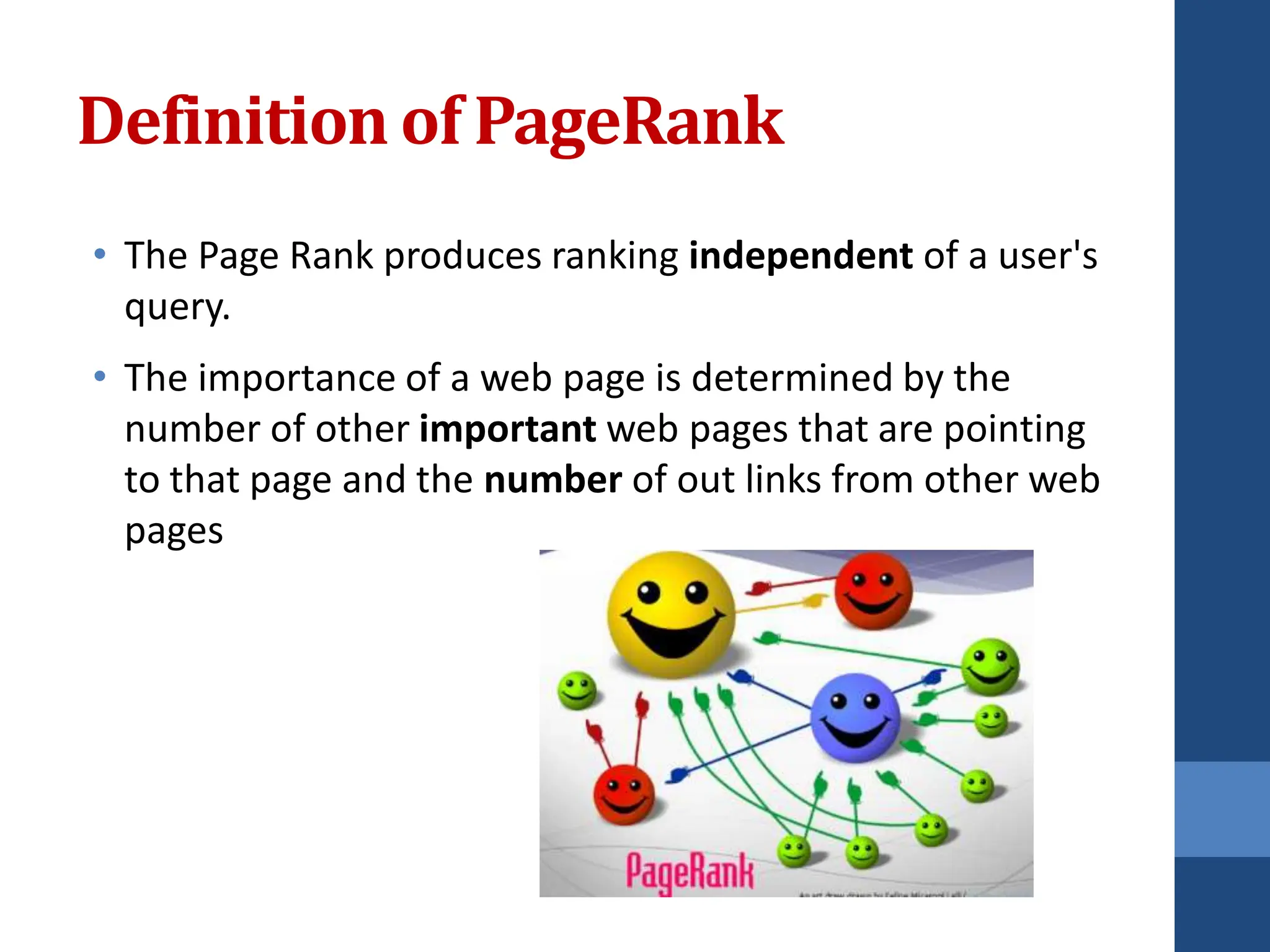 Definition of PageRank
• The Page Rank produces ranking independent of a user's
query.
• The importance of a web page is determined by the
number of other important web pages that are pointing
to that page and the number of out links from other web
pages
 