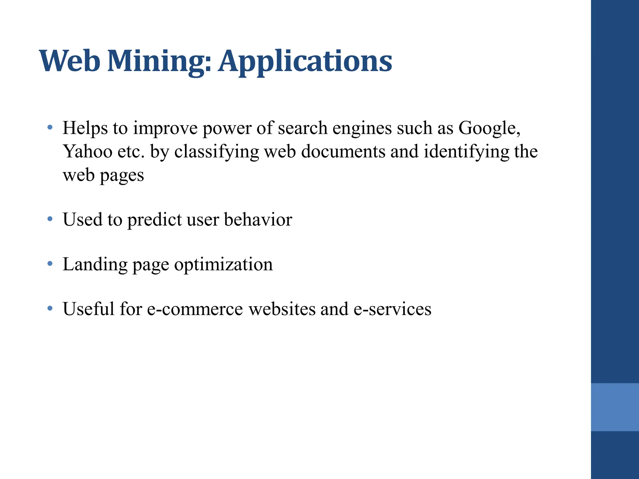 Web Mining: Applications
• Helps to improve power of search engines such as Google,
Yahoo etc. by classifying web documents and identifying the
web pages
• Used to predict user behavior
• Landing page optimization
• Useful for e-commerce websites and e-services
 
