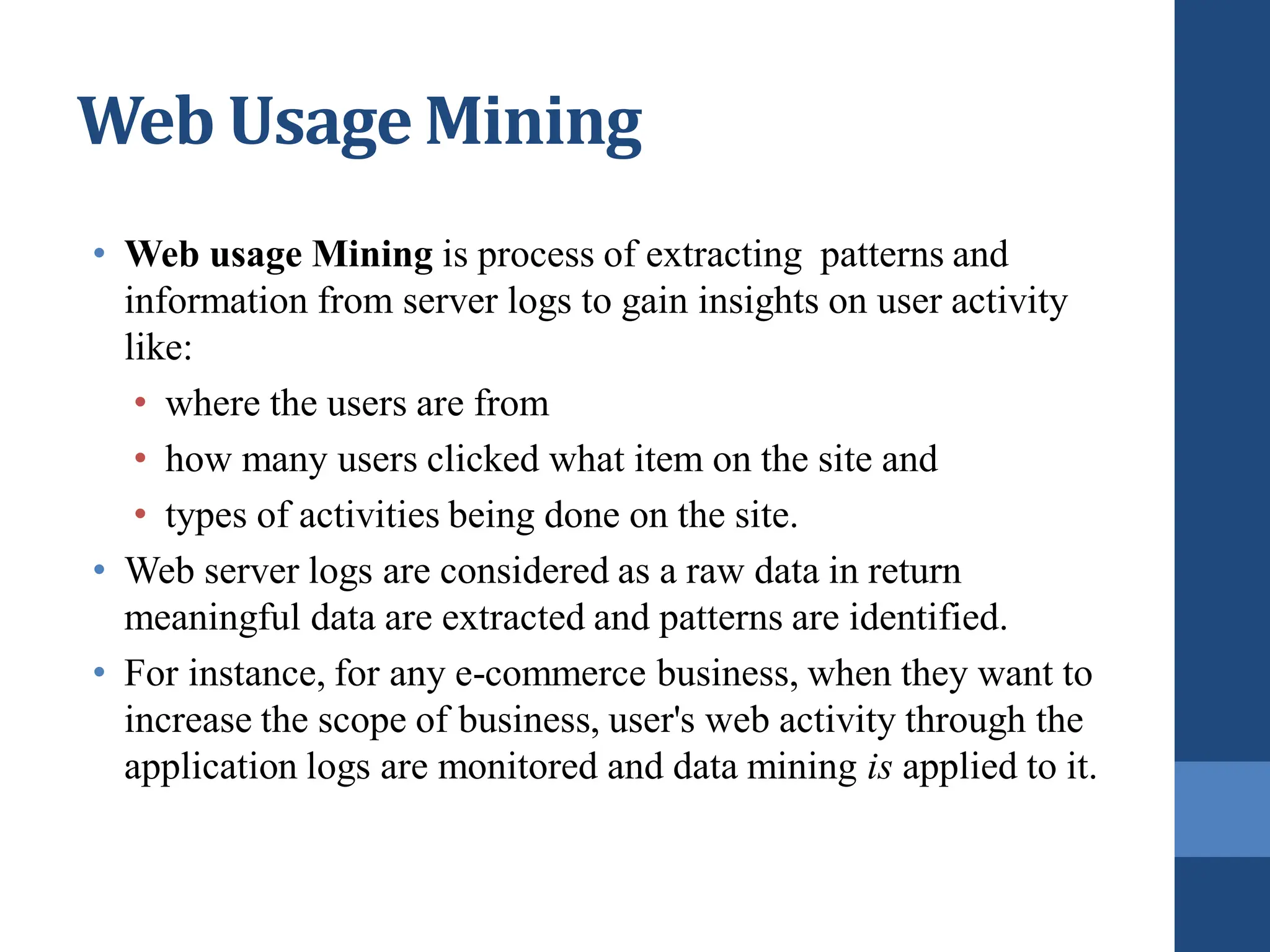 Web Usage Mining
• Web usage Mining is process of extracting patterns and
information from server logs to gain insights on user activity
like:
• where the users are from
• how many users clicked what item on the site and
• types of activities being done on the site.
• Web server logs are considered as a raw data in return
meaningful data are extracted and patterns are identified.
• For instance, for any e-commerce business, when they want to
increase the scope of business, user's web activity through the
application logs are monitored and data mining is applied to it.
 