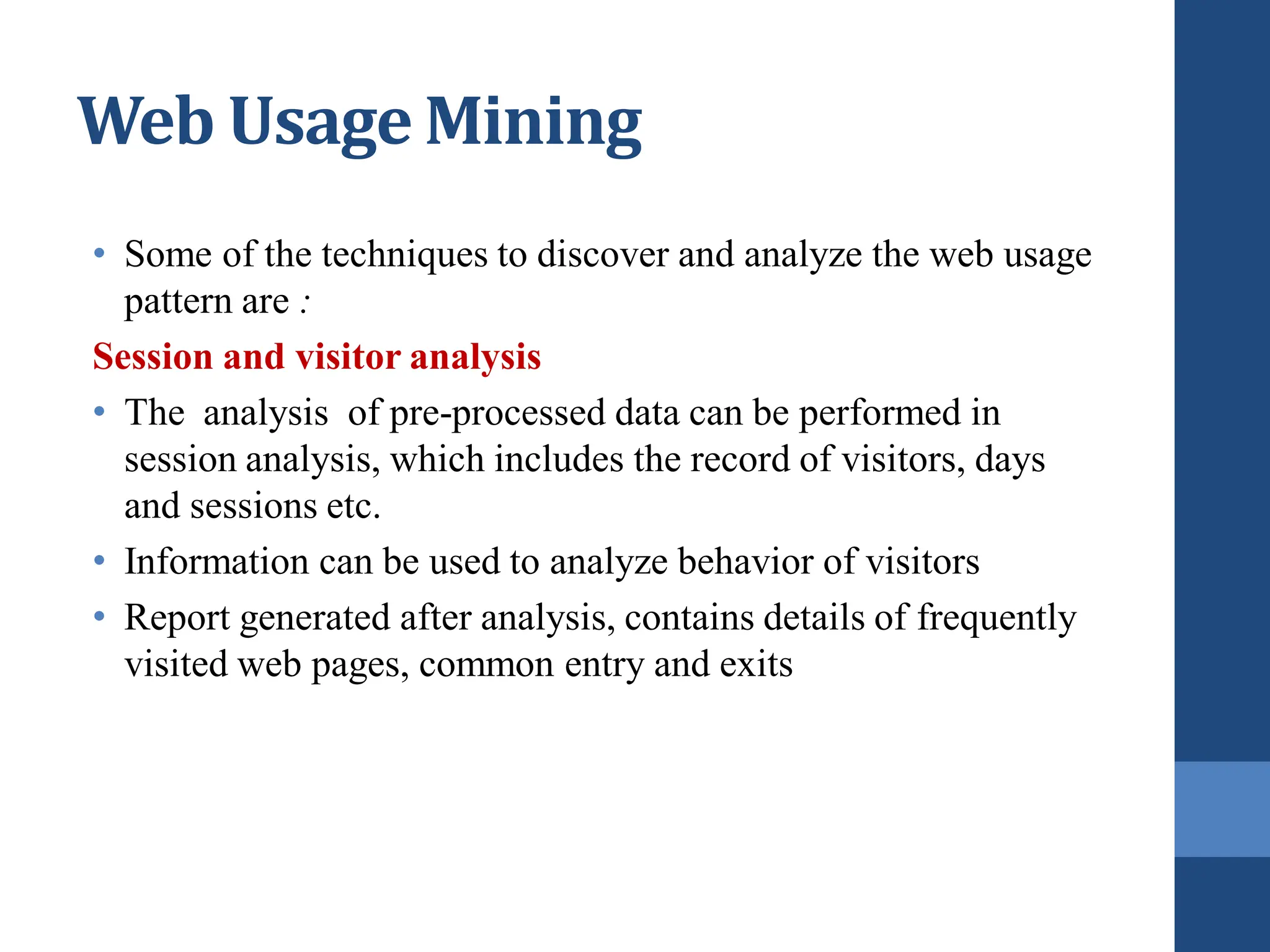 • Some of the techniques to discover and analyze the web usage
pattern are :
Session and visitor analysis
• The analysis of pre-processed data can be performed in
session analysis, which includes the record of visitors, days
and sessions etc.
• Information can be used to analyze behavior of visitors
• Report generated after analysis, contains details of frequently
visited web pages, common entry and exits
Web Usage Mining
 
