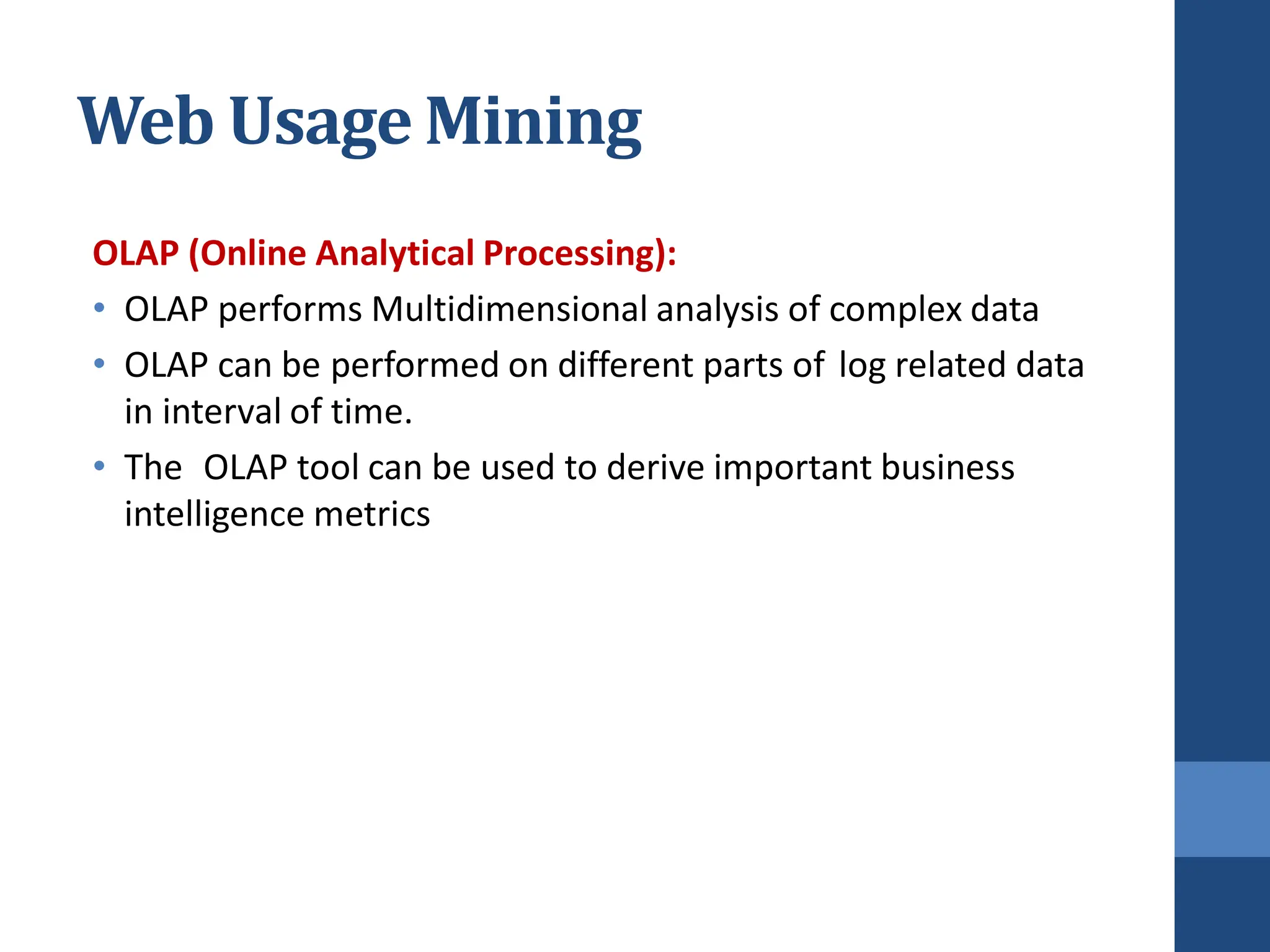 OLAP (Online Analytical Processing):
• OLAP performs Multidimensional analysis of complex data
• OLAP can be performed on different parts of log related data
in interval of time.
• The OLAP tool can be used to derive important business
intelligence metrics
Web Usage Mining
 
