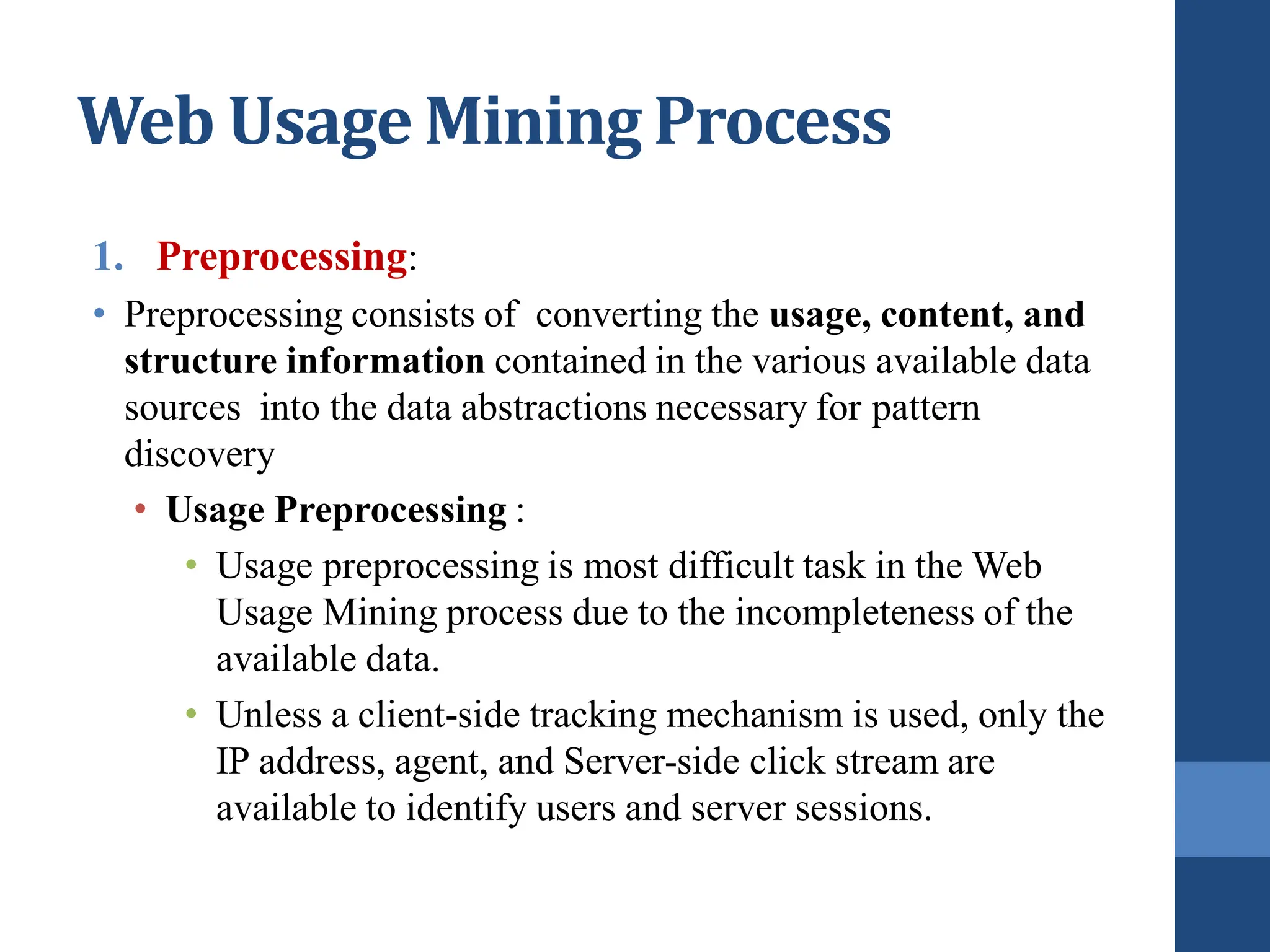 1. Preprocessing:
• Preprocessing consists of converting the usage, content, and
structure information contained in the various available data
sources into the data abstractions necessary for pattern
discovery
• Usage Preprocessing :
• Usage preprocessing is most difficult task in the Web
Usage Mining process due to the incompleteness of the
available data.
• Unless a client-side tracking mechanism is used, only the
IP address, agent, and Server-side click stream are
available to identify users and server sessions.
Web Usage Mining Process
 