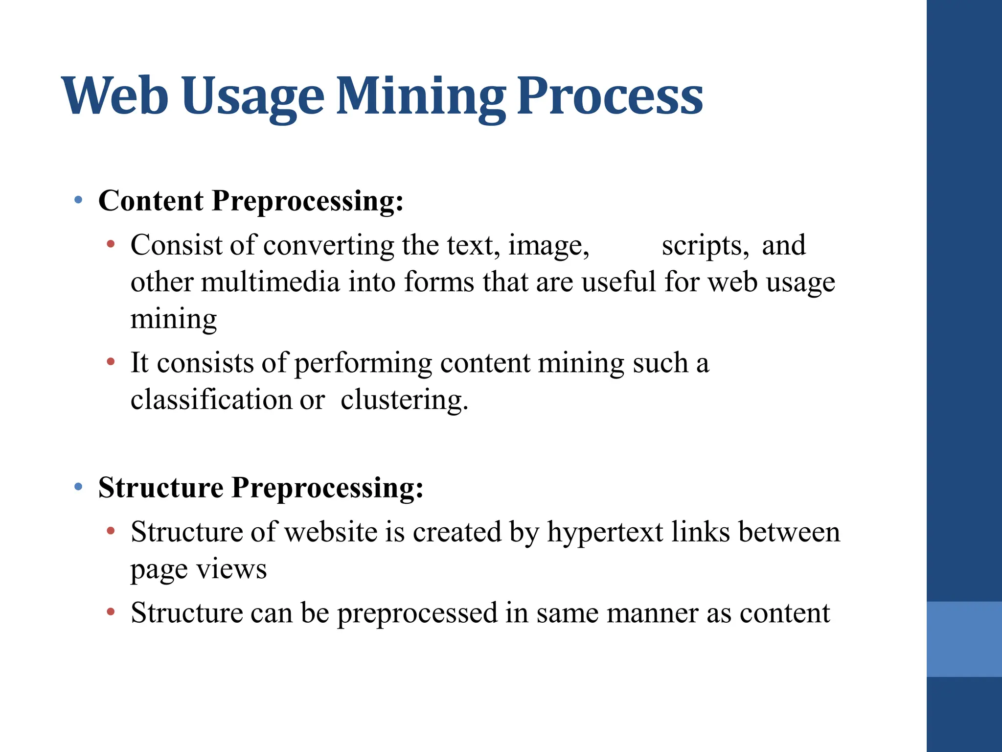 • Content Preprocessing:
• Consist of converting the text, image, scripts, and
other multimedia into forms that are useful for web usage
mining
• It consists of performing content mining such a
classification or clustering.
• Structure Preprocessing:
• Structure of website is created by hypertext links between
page views
• Structure can be preprocessed in same manner as content
Web Usage Mining Process
 
