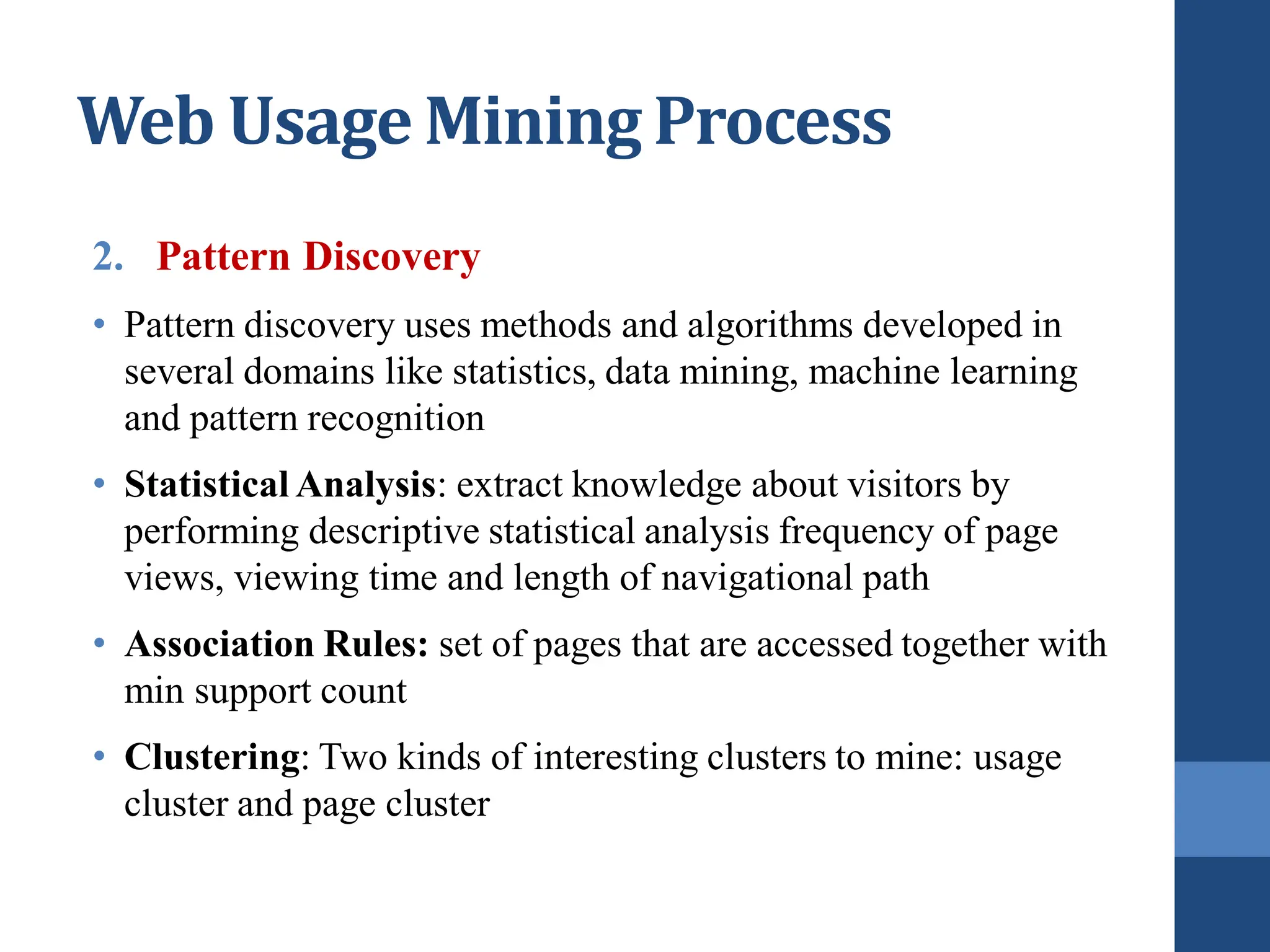 2. Pattern Discovery
• Pattern discovery uses methods and algorithms developed in
several domains like statistics, data mining, machine learning
and pattern recognition
• Statistical Analysis: extract knowledge about visitors by
performing descriptive statistical analysis frequency of page
views, viewing time and length of navigational path
• Association Rules: set of pages that are accessed together with
min support count
• Clustering: Two kinds of interesting clusters to mine: usage
cluster and page cluster
Web Usage Mining Process
 
