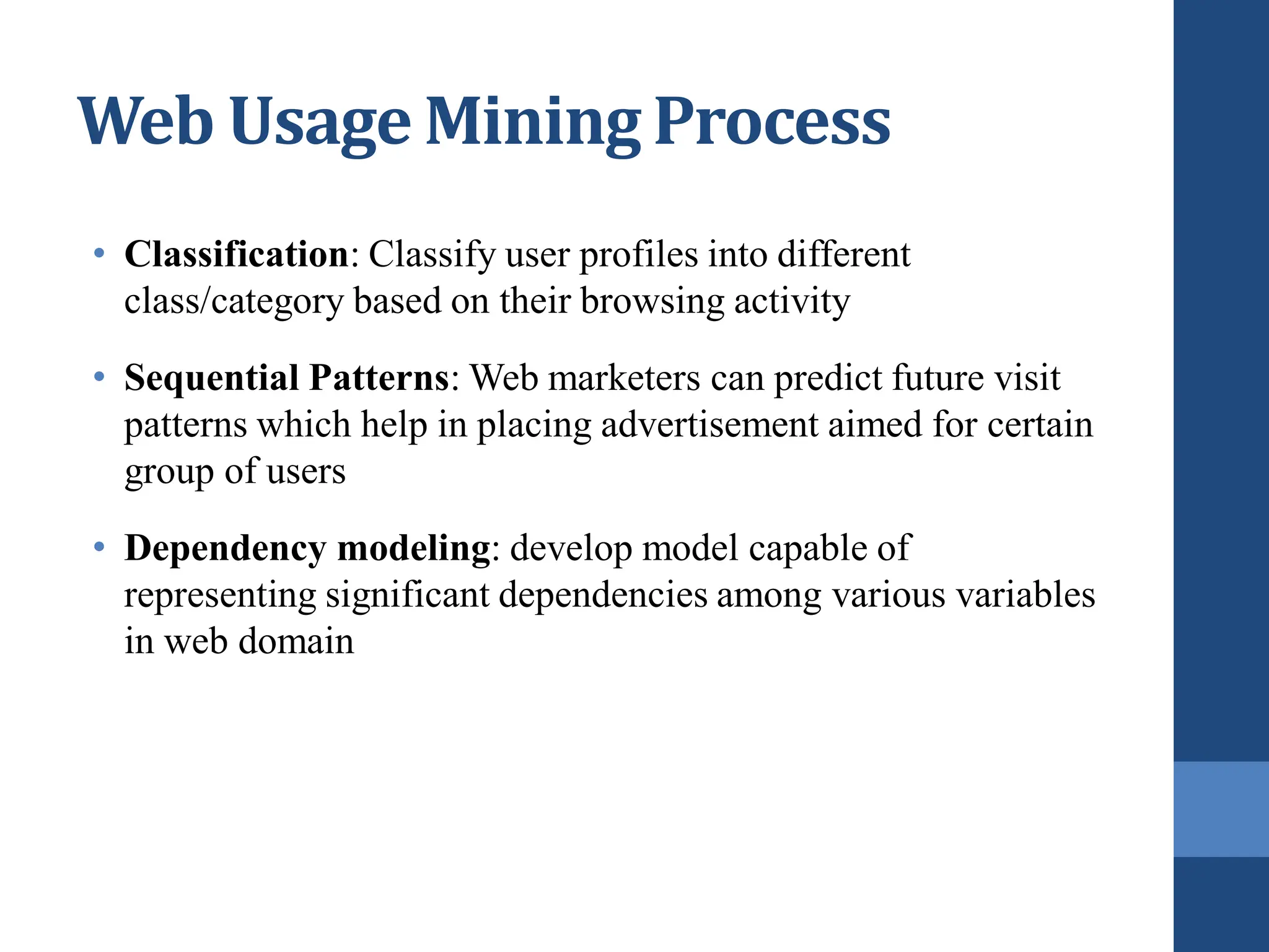 • Classification: Classify user profiles into different
class/category based on their browsing activity
• Sequential Patterns: Web marketers can predict future visit
patterns which help in placing advertisement aimed for certain
group of users
• Dependency modeling: develop model capable of
representing significant dependencies among various variables
in web domain
Web Usage Mining Process
 