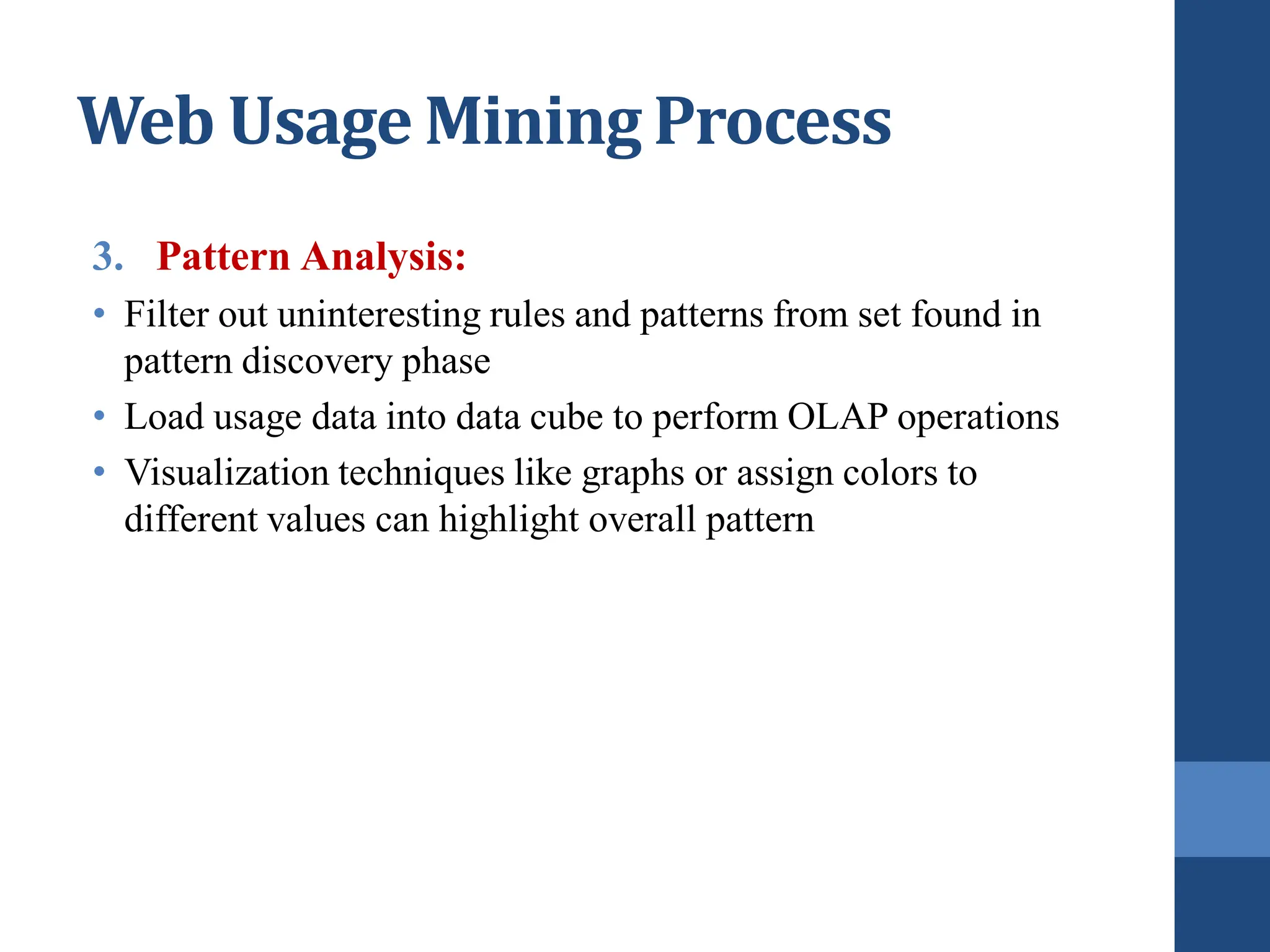 3. Pattern Analysis:
• Filter out uninteresting rules and patterns from set found in
pattern discovery phase
• Load usage data into data cube to perform OLAP operations
• Visualization techniques like graphs or assign colors to
different values can highlight overall pattern
Web Usage Mining Process
 