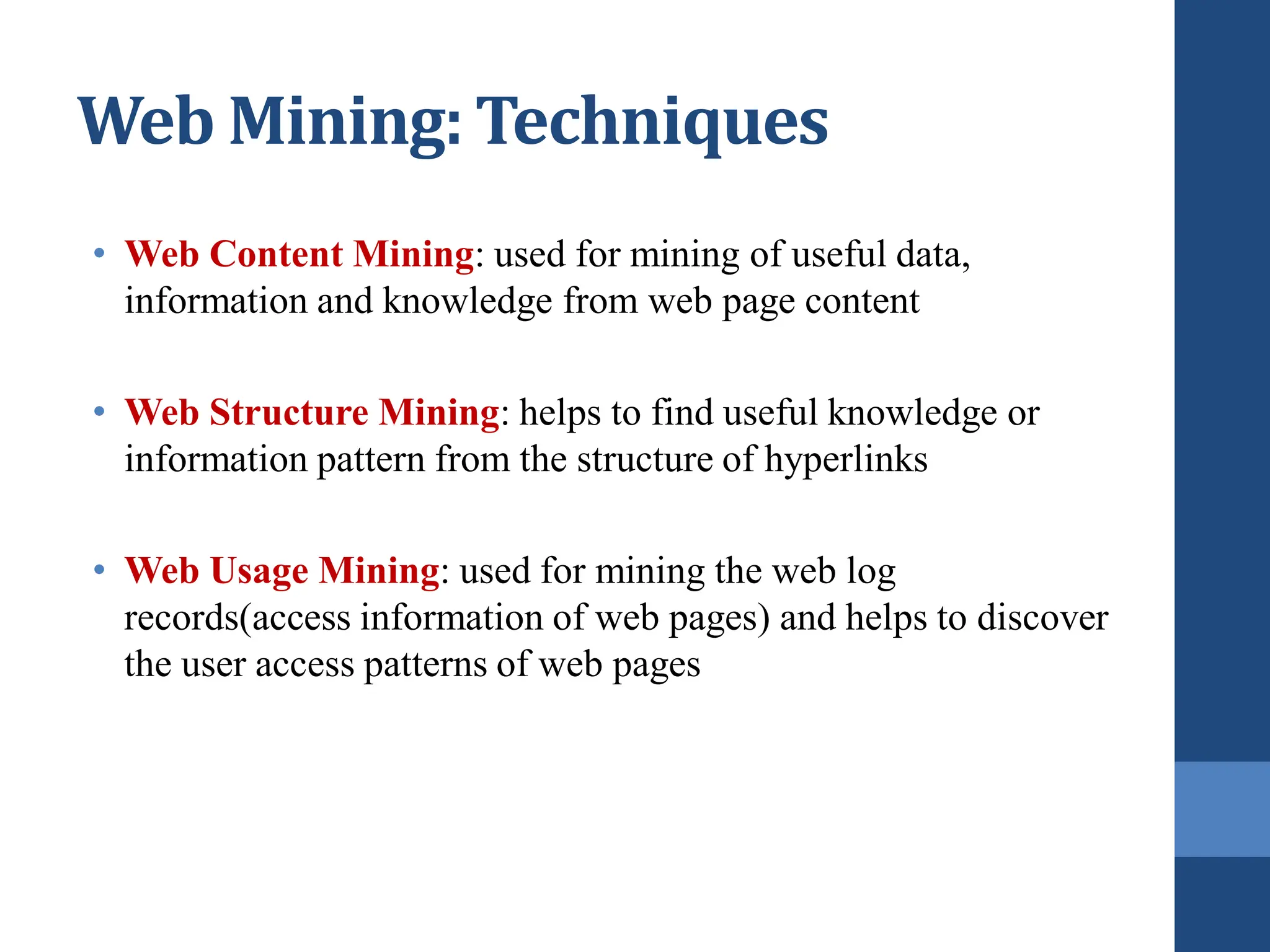 • Web Content Mining: used for mining of useful data,
information and knowledge from web page content
• Web Structure Mining: helps to find useful knowledge or
information pattern from the structure of hyperlinks
• Web Usage Mining: used for mining the web log
records(access information of web pages) and helps to discover
the user access patterns of web pages
Web Mining: Techniques
 