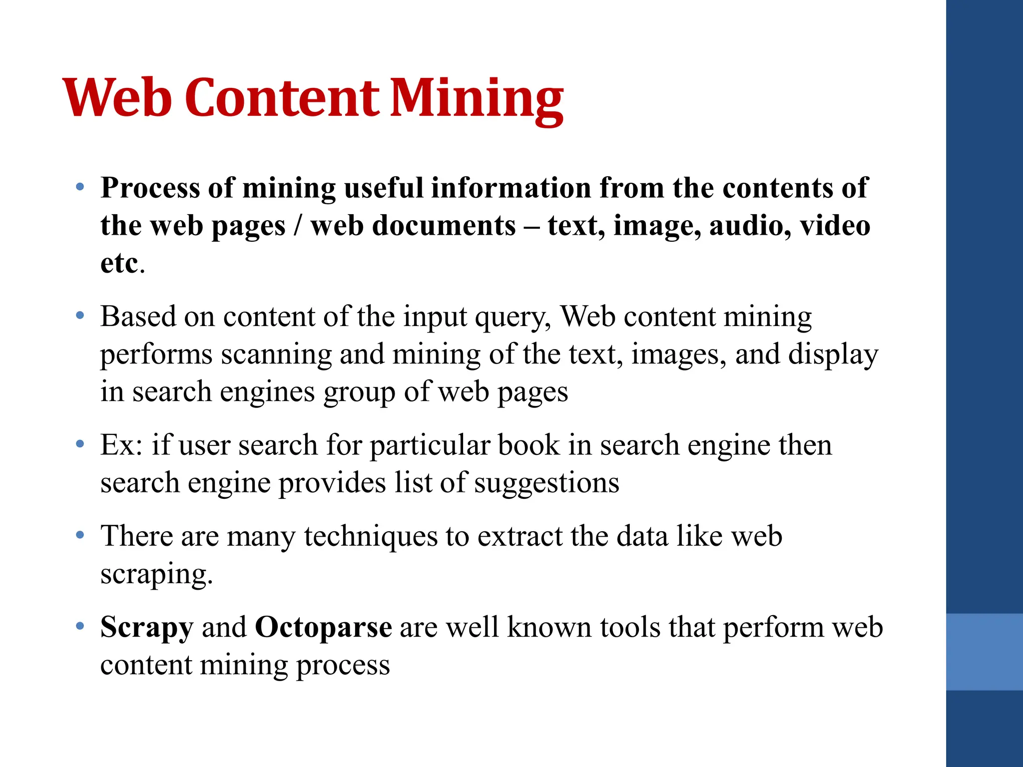 Web ContentMining
• Process of mining useful information from the contents of
the web pages / web documents – text, image, audio, video
etc.
• Based on content of the input query, Web content mining
performs scanning and mining of the text, images, and display
in search engines group of web pages
• Ex: if user search for particular book in search engine then
search engine provides list of suggestions
• There are many techniques to extract the data like web
scraping.
• Scrapy and Octoparse are well known tools that perform web
content mining process
 