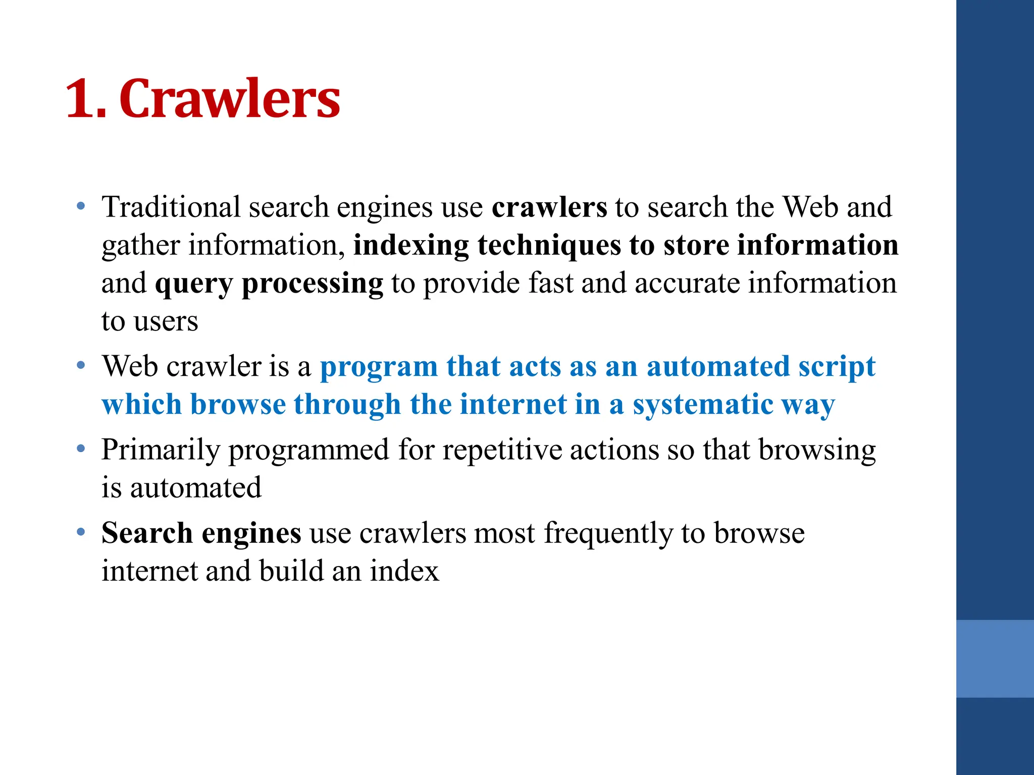 1. Crawlers
• Traditional search engines use crawlers to search the Web and
gather information, indexing techniques to store information
and query processing to provide fast and accurate information
to users
• Web crawler is a program that acts as an automated script
which browse through the internet in a systematic way
• Primarily programmed for repetitive actions so that browsing
is automated
• Search engines use crawlers most frequently to browse
internet and build an index
 