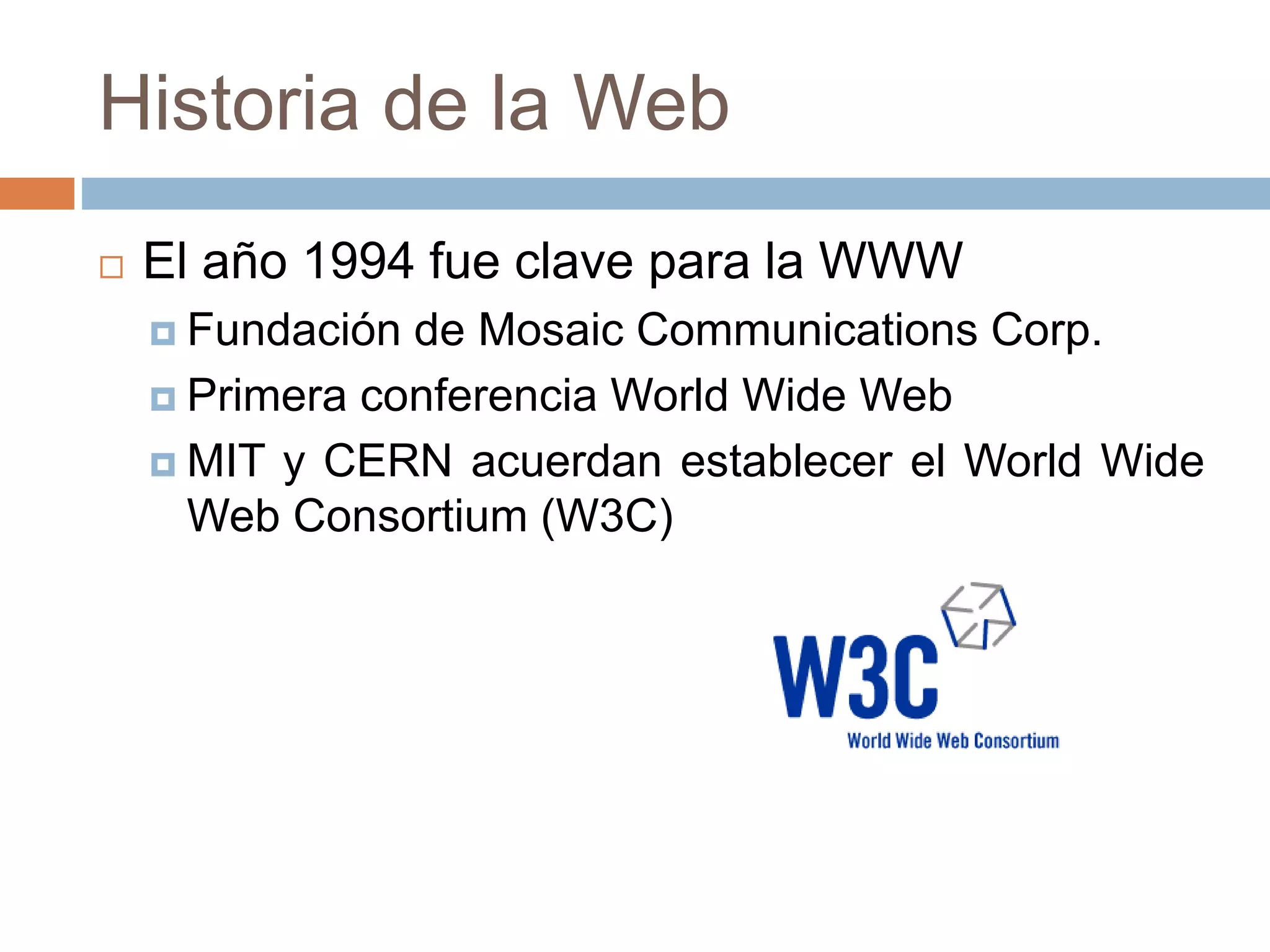Historia de la Web
 El año 1994 fue clave para la WWW
 Fundación de Mosaic Communications Corp.
 Primera conferencia World Wide Web
 MIT y CERN acuerdan establecer el World Wide
Web Consortium (W3C)
 