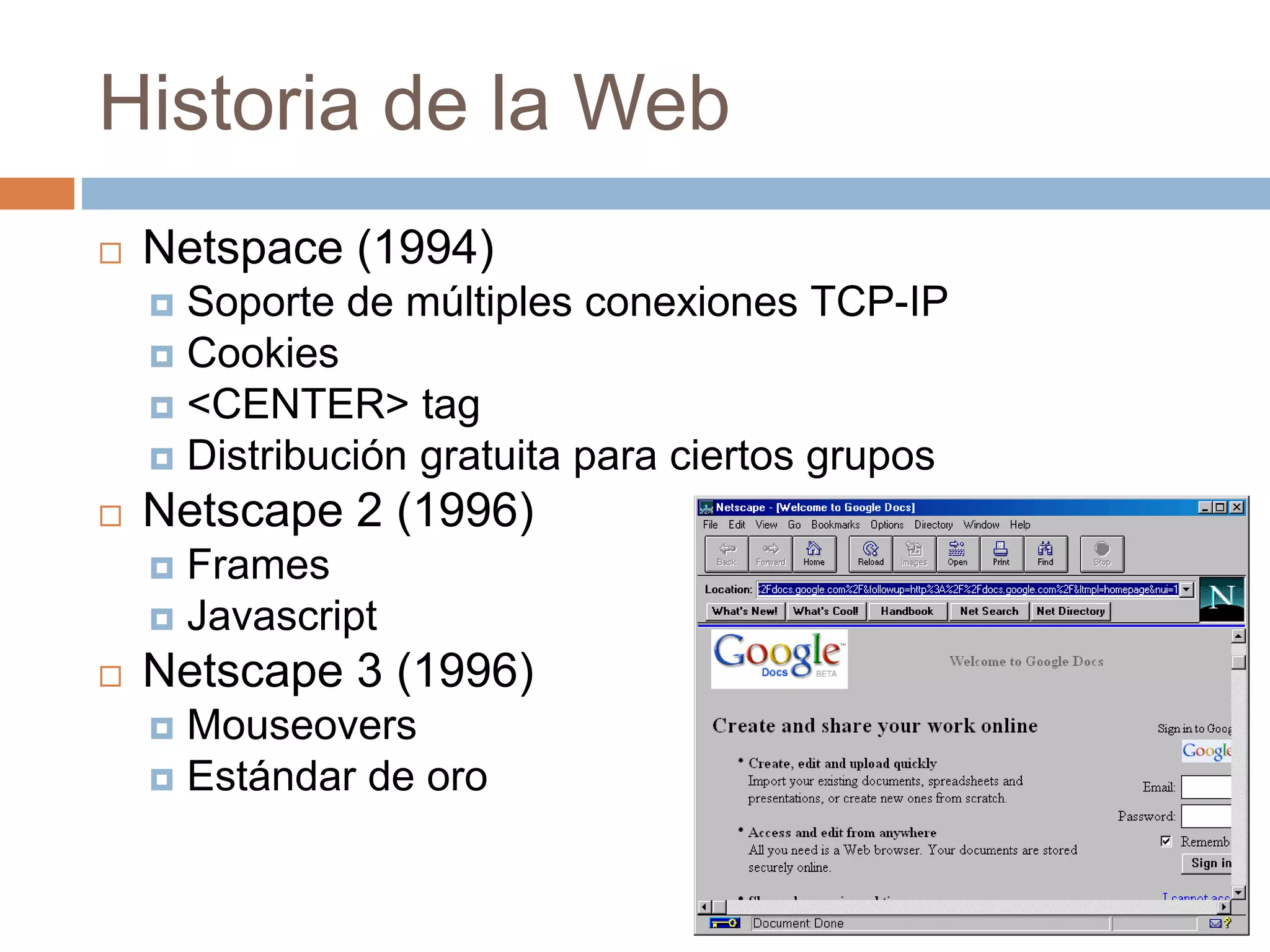 Historia de la Web
 Netspace (1994)
 Soporte de múltiples conexiones TCP-IP
 Cookies
 <CENTER> tag
 Distribución gratuita para ciertos grupos
 Netscape 2 (1996)
 Frames
 Javascript
 Netscape 3 (1996)
 Mouseovers
 Estándar de oro
 