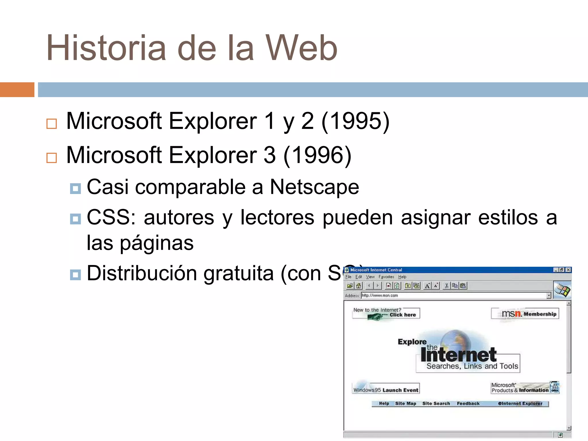 Historia de la Web
 Microsoft Explorer 1 y 2 (1995)
 Microsoft Explorer 3 (1996)
 Casi comparable a Netscape
 CSS: autores y lectores pueden asignar estilos a
las páginas
 Distribución gratuita (con SO)
 