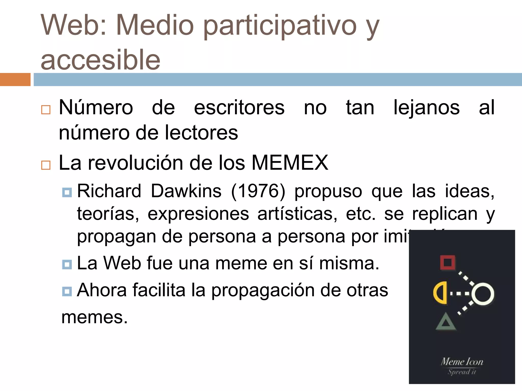 Web: Medio participativo y
accesible
 Número de escritores no tan lejanos al
número de lectores
 La revolución de los MEMEX
 Richard Dawkins (1976) propuso que las ideas,
teorías, expresiones artísticas, etc. se replican y
propagan de persona a persona por imitación.
 La Web fue una meme en sí misma.
 Ahora facilita la propagación de otras
memes.
 