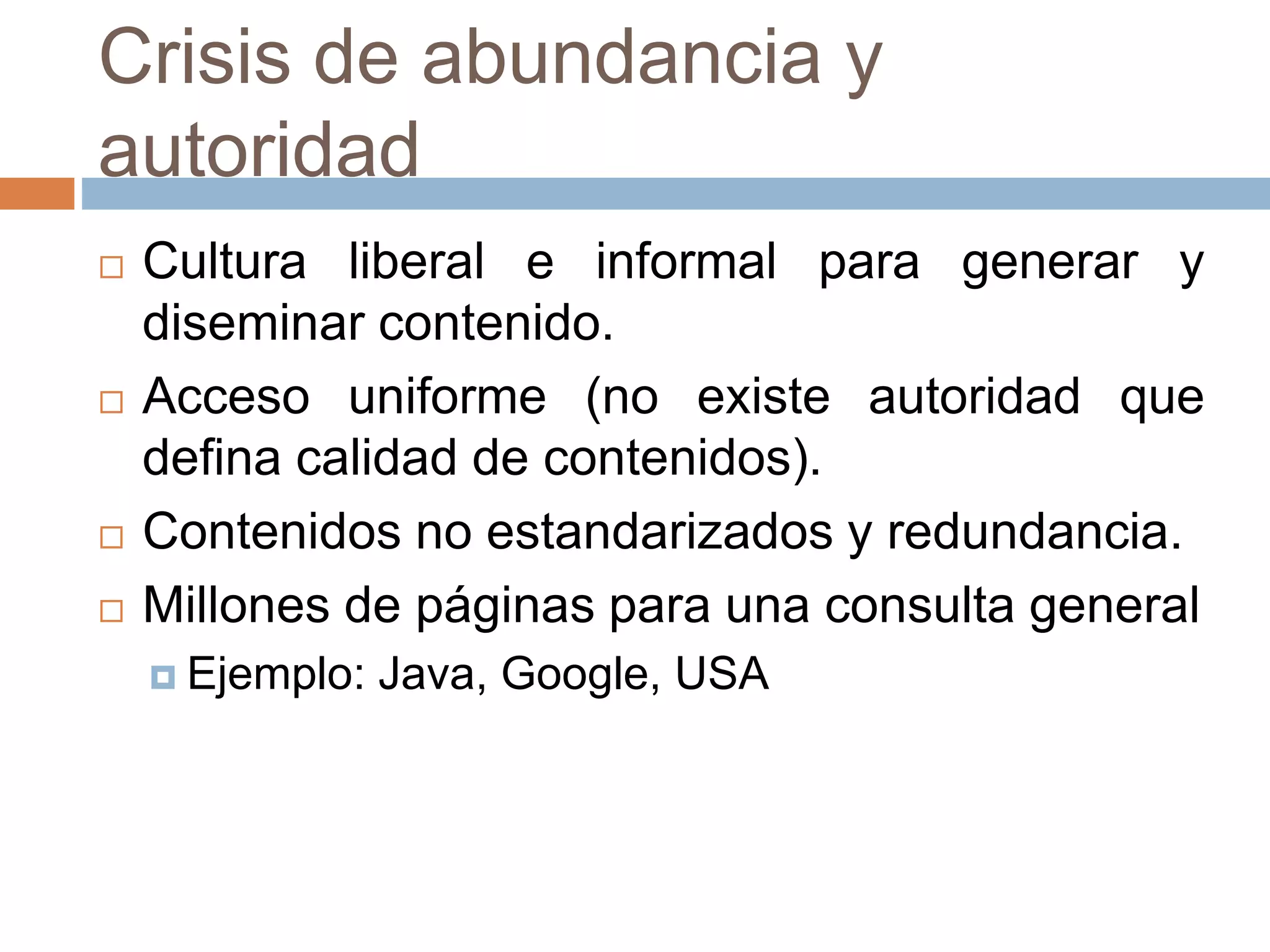 Crisis de abundancia y
autoridad
 Cultura liberal e informal para generar y
diseminar contenido.
 Acceso uniforme (no existe autoridad que
defina calidad de contenidos).
 Contenidos no estandarizados y redundancia.
 Millones de páginas para una consulta general
 Ejemplo: Java, Google, USA
 