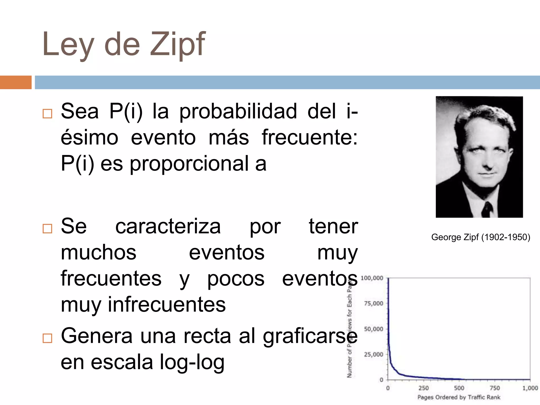 Ley de Zipf
 Sea P(i) la probabilidad del i-
ésimo evento más frecuente:
P(i) es proporcional a
 Se caracteriza por tener
muchos eventos muy
frecuentes y pocos eventos
muy infrecuentes
 Genera una recta al graficarse
en escala log-log
George Zipf (1902-1950)
 