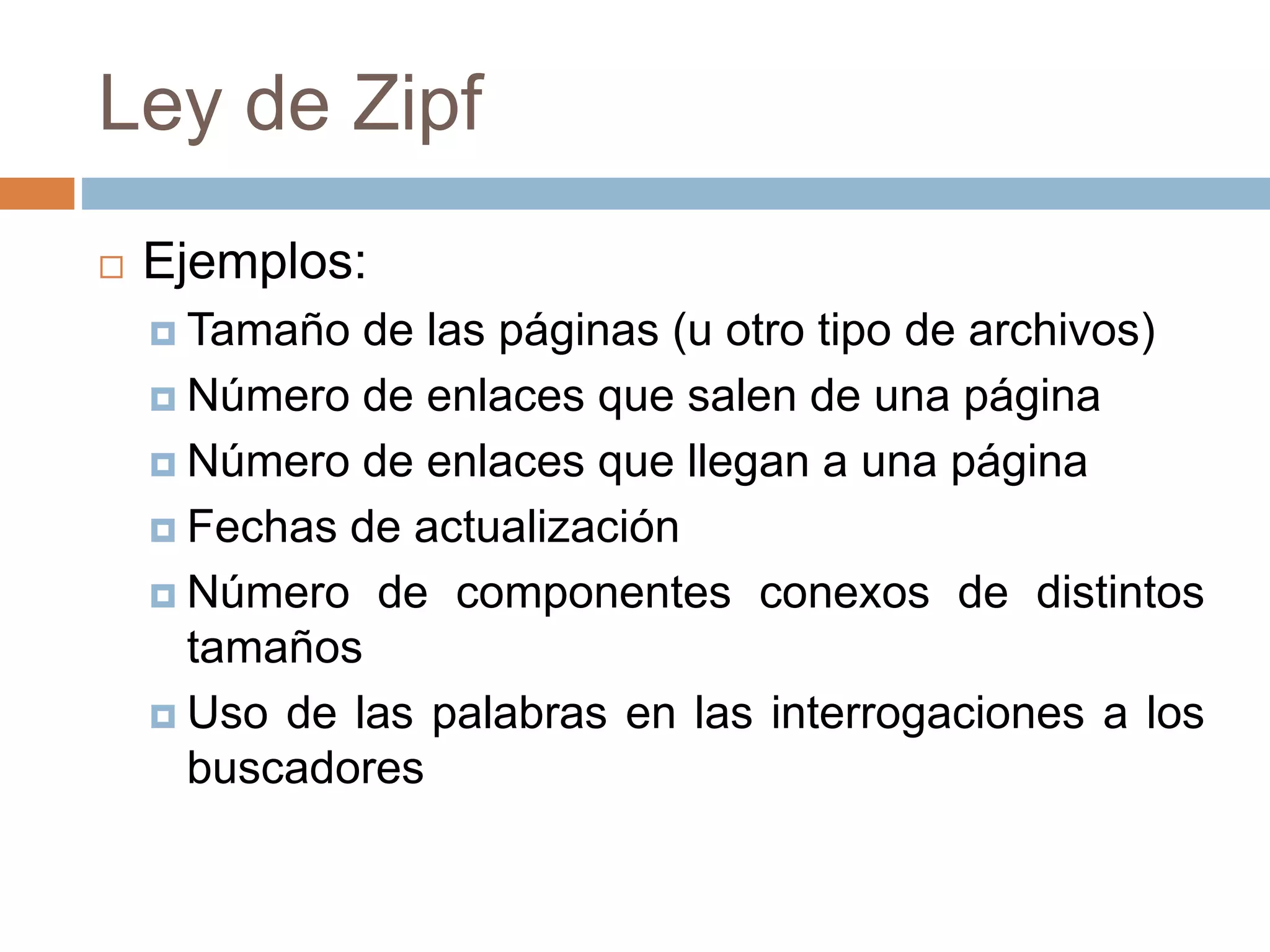 Ley de Zipf
 Ejemplos:
 Tamaño de las páginas (u otro tipo de archivos)
 Número de enlaces que salen de una página
 Número de enlaces que llegan a una página
 Fechas de actualización
 Número de componentes conexos de distintos
tamaños
 Uso de las palabras en las interrogaciones a los
buscadores
 